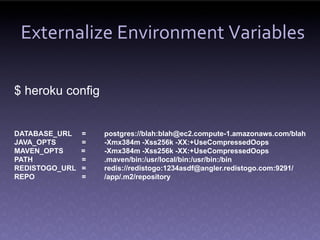 Externalize Environment Variables

$ heroku config


DATABASE_URL    =   postgres://blah:blah@ec2.compute-1.amazonaws.com/blah
JAVA_OPTS       =   -Xmx384m -Xss256k -XX:+UseCompressedOops
MAVEN_OPTS      =   -Xmx384m -Xss256k -XX:+UseCompressedOops
PATH            =   .maven/bin:/usr/local/bin:/usr/bin:/bin
REDISTOGO_URL   =   redis://redistogo:1234asdf@angler.redistogo.com:9291/
REPO            =   /app/.m2/repository
 