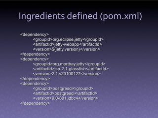 Ingredients defined (pom.xml)
<dependency>
      <groupId>org.eclipse.jetty</groupId>
      <artifactId>jetty-webapp</artifactId>
      <version>${jetty.version}</version>
</dependency>
<dependency>
      <groupId>org.mortbay.jetty</groupId>
      <artifactId>jsp-2.1-glassfish</artifactId>
      <version>2.1.v20100127</version>
</dependency>
<dependency>
      <groupId>postgresql</groupId>
      <artifactId>postgresql</artifactId>
      <version>9.0-801.jdbc4</version>
</dependency>
 