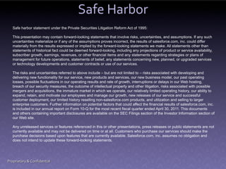 Safe Harbor
   Safe harbor statement under the Private Securities Litigation Reform Act of 1995:

   This presentation may contain forward-looking statements that involve risks, uncertainties, and assumptions. If any such
   uncertainties materialize or if any of the assumptions proves incorrect, the results of salesforce.com, inc. could differ
   materially from the results expressed or implied by the forward-looking statements we make. All statements other than
   statements of historical fact could be deemed forward-looking, including any projections of product or service availability,
   subscriber growth, earnings, revenues, or other financial items and any statements regarding strategies or plans of
   management for future operations, statements of belief, any statements concerning new, planned, or upgraded services
   or technology developments and customer contracts or use of our services.

   The risks and uncertainties referred to above include – but are not limited to – risks associated with developing and
   delivering new functionality for our service, new products and services, our new business model, our past operating
   losses, possible fluctuations in our operating results and rate of growth, interruptions or delays in our Web hosting,
   breach of our security measures, the outcome of intellectual property and other litigation, risks associated with possible
   mergers and acquisitions, the immature market in which we operate, our relatively limited operating history, our ability to
   expand, retain, and motivate our employees and manage our growth, new releases of our service and successful
   customer deployment, our limited history reselling non-salesforce.com products, and utilization and selling to larger
   enterprise customers. Further information on potential factors that could affect the financial results of salesforce.com, inc.
   is included in our annual report on Form 10-Q for the most recent fiscal quarter ended April 30, 2011. This documents
   and others containing important disclosures are available on the SEC Filings section of the Investor Information section of
   our Web site.

   Any unreleased services or features referenced in this or other presentations, press releases or public statements are not
   currently available and may not be delivered on time or at all. Customers who purchase our services should make the
   purchase decisions based upon features that are currently available. Salesforce.com, inc. assumes no obligation and
   does not intend to update these forward-looking statements.




Proprietary & Confidential
 