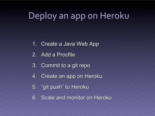 Deploy an app on Heroku

1. Create a Java Web App
2. Add a Procfile
3. Commit to a git repo
4. Create an app on Heroku
5. “git push” to Heroku
6. Scale and monitor on Heroku
 
