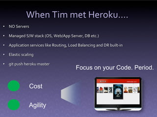 When Tim met Heroku….
• NO Servers

• Managed S/W stack (OS, Web/App Server, DB etc.)

• Application services like Routing, Load Balancing and DR built-in

• Elastic scaling

• git push heroku master
                                        Focus on your Code. Period.


               Cost

              Agility
 