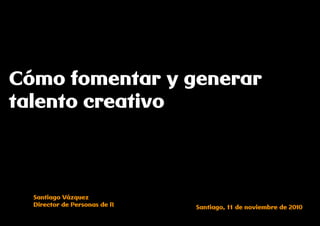 Cómo fomentar y generar
talento creativo



  Santiago Vázquez
  Director de Personas de R   Santiago, 11 de noviembre de 2010
 