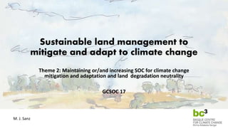 Sustainable land management to
mitigate and adapt to climate change
Theme 2: Maintaining or/and increasing SOC for climate change
mitigation and adaptation and land degradation neutrality
GCSOC 17
M. J. Sanz
 