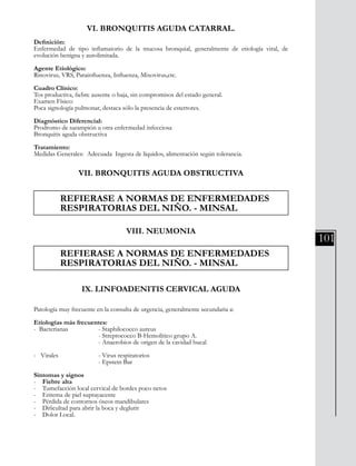 101
VI. BRONQUITIS AGUDA CATARRAL.
Definición:
Enfermedad de tipo inflamatorio de la mucosa bronquial, generalmente de etiología viral, de
evolución benigna y autolimitada.
Agente Etiológico:
Rinovirus, VRS, Parainfluenza, Influenza, Mixovirus,etc.
Cuadro Clínico:
Tos productiva, fiebre ausente o baja, sin compromisos del estado general.
Examen Físico:
Poca signología pulmonar, destaca sólo la presencia de estertores.
Diagnóstico Diferencial:
Prodromo de sarampión u otra enfermedad infecciosa
Bronquitis aguda obstructiva
Tratamiento:
Medidas Generales: Adecuada Ingesta de líquidos, alimentación según tolerancia.
VII. BRONQUITIS AGUDA OBSTRUCTIVA
	
	 REFIERASE A NORMAS DE ENFERMEDADES
	 RESPIRATORIAS DEL NIÑO. - MINSAL
VIII. NEUMONIA
	 REFIERASE A NORMAS DE ENFERMEDADES
	 RESPIRATORIAS DEL NIÑO. - MINSAL
IX. LINFOADENITIS CERVICAL AGUDA
Patología muy frecuente en la consulta de urgencia, generalmente secundaria a:
Etiologías más frecuentes:
- Bacterianas		 - Staphilococco aureus
			 - Streptococco B-Hemolítico grupo A.
			 - Anaerobios de origen de la cavidad bucal
- Virales 	 - Virus respiratorios
			 - Epstein Bar
Sintomas y signos
- Fiebre alta
- Tumefacción local cervical de bordes poco netos
- Eritema de piel suprayacente
- Pérdida de contornos óseos mandibulares
- Dificultad para abrir la boca y deglutir
- Dolor Local.
 