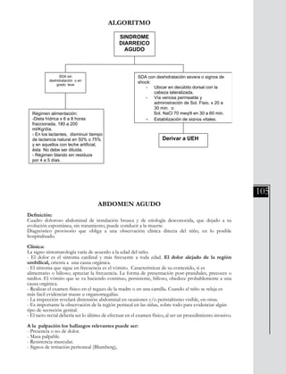 105
ALGORITMO
División Prevención y Control de enfermedades – División Gestión de Resd Asistencial
160
Algoritmo
ABDOMEN AGUDO
Definición:
Cuadro doloroso abdominal de instalación brusca y de etiología desconocida,
que dejado a su evolución espontánea, sin tratamiento, puede conducir a la
muerte.
Diagnóstico provisorio que obliga a una observación clínica directa del niño, en lo
posible hospitalizado.
Clínica:
La signo sintomatología varía de acuerdo a la edad del niño.
- El dolor es el síntoma cardinal y más frecuente a toda edad. El dolor alejado de
la región umbilical, orienta a una causa orgánica.
- El síntoma que sigue en frecuencia es el vómito. Características de su
contenido, si es alimentario o bilioso; apreciar la frecuencia. La forma de
presentación post-prandiales, precoces o tardíos. El vómito que se va haciendo
continuo, persistente, bilioso, obedece probablemente a una causa orgánica.
- Realizar el examen físico en el regazo de la madre o en una camilla, (para
lograr. Cuando el niño se relaja es más facil evidenciar masas u organomegalias.
- La inspección revelará distensión abdominal en ocasiones, peristaltismo visible,
en otras.
SINDROME
DIARREICO
AGUDO
SDA sin
deshidratación o en
grado leve
SDA con deshidratación severa o signos de
shock:
- Ubicar en decúbito dorsal con la
cabeza lateralizada.
- Vía venosa permeable y
administración de Sol. Fisio. x 20 a
30 min. o
Sol. NaCl 70 meq/lt en 30 a 60 min.
- Estabilización de signos vitales.
Derivar a UEH
Régimen alimentación:
-Dieta hídrica x 6 a 8 horas
fraccionada, 180 a 200
ml/Kg/día.
- En los lactantes, disminuir tiempo
de lactancia natural en 50% o 75%
y en aquellos con leche artificial,
ésta No debe ser diluida.
- Régimen blando sin residuos
por 4 a 5 días.
ABDOMEN AGUDO
Definición:
Cuadro doloroso abdominal de instalación brusca y de etiología desconocida, que dejado a su
evolución espontánea, sin tratamiento, puede conducir a la muerte.
Diagnóstico provisorio que obliga a una observación clínica directa del niño, en lo posible
hospitalizado.
Clínica:
La signo sintomatología varía de acuerdo a la edad del niño.
- El dolor es el síntoma cardinal y más frecuente a toda edad. El dolor alejado de la región
umbilical, orienta a una causa orgánica.
- El síntoma que sigue en frecuencia es el vómito. Características de su contenido, si es
alimentario o bilioso; apreciar la frecuencia. La forma de presentación post-prandiales, precoces o
tardíos. El vómito que se va haciendo continuo, persistente, bilioso, obedece probablemente a una
causa orgánica.
- Realizar el examen físico en el regazo de la madre o en una camilla. Cuando el niño se relaja es
más facil evidenciar masas u organomegalias.
- La inspección revelará distensión abdominal en ocasiones y/o peristaltismo visible, en otras.
- Es importante la observación de la región perineal en las niñas, sobre todo para evidenciar algún
tipo de secreción genital.
- El tacto rectal debería ser lo último de efectuar en el examen físico, al ser un procedimiento invasivo.
A la palpación los hallazgos relevantes puede ser:
- Presencia o no de dolor.
- Masa palpable.
- Resistencia muscular.
- Signos de irritación peritoneal (Blumberg),
 
