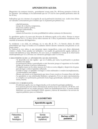 107
APENDICITIS AGUDA
Diagnóstico de comienzo incierto, generalmente ocurre entre 24 y 48 horas posterior al inicio de
los síntomas (sin embargo, se ha demostrado que un 13% de los casos pueden perforarse antes de
las 24 hrs.)
Indicadores que nos orientan a la sospecha de una la perforación intestinal, son: (todos éstos deben
ser valorados correctamente por el médico que ve al paciente por primera vez).
	 - edad del paciente,
	 - tiempo de evolución, temperatura,
	 - frecuencia cardiaca (pulso),
	 - hallazgos abdominales,
	 - tacto rectal,
	 - número de leucocitos (si existe posibilidad de realizar exámenes de laboratorio)
La apendicitis aguda es la causa más frecuente de abdomen agudo en los niños. Alcanza su mayor
incidencia entre los 6 y 12 años. En los niños menores de 3 años, la perforación usualmente ya ha
ocurrido al momento del diagnóstico.
La incidencia a esa edad, sin embargo, no va más allá de 2% y la historia clásica de dolor
periumbilical que luego se localiza en el cuadrante inferior derecho raramente está presente en ese
grupo etáreo.
Lo habitual en esos niños, es que presentan signos inespecíficos, como son: dolor abdominal,
vómitos y fiebre. Estos pueden ser atribuidos a un cuadro de gastroenteritis aguda; (además, el
examen del abdomen es muy dificultoso. En esos casos, es indudable la ventaja de la observación
intrahospitalaria por 12 a 24 horas con valoración quirúrgica cada 4 a 6 horas).
CARACTERÍTICAS DE LA APENDICITIS AGUDA INFANTIL:
	 - Se desarrolla con más rapidez que en el adulto, por tanto, la perforación se produce
	 también más rápido.
	 - La perforación difusa o generalizada es más frecuente porque el organismo no ha tenido 	
	 tiempo de localizar el proceso inflamatorio.
	 - El epiplón mayor en los niños menores de 2 años es corto, delgado y desprovisto de grasa 	
	 para proteger y aislar el apéndice inflamado.
	 - Cuando el ciego y el apéndice son largos o están maltratados o rotados incompletamente, 	
	 la enfermedad es más atípica.
	 - Demás está insistir en la importancia que tiene el tacto rectal en el examen físico del niño.
	 - La apendicitis es una enfermedad dinámica y progresiva. Si no se opera oportunamente,
	 se complica con perforación, peritonitis local, luego generalizada, septicemia y eventual-	
	 mente, muerte.
CONDUCTA Y DERIVACIÓN:
	 - El abdomen agudo, una vez diagnosticado, es de resolución quirúrgica pediátrica.
	 - Si el paciente presenta dolor abdominal de muchas horas de evolución, 24-48 hrs. está 	
	 comprometido en sus estado general y febril con deshidratación leve, se puede instalar 	
	 fleboclicis con suero fisiológico, S.N.G. optativa y derivar de inmediato a un servicio de 	
	 urgencia pediátrico para su evaluación.
ALGORITMO
División Prevención y Control de enfermedades – División Gestión de Resd Asistencial
Apendicitis aguda
Fleboclisis,
suero
fisiológico
Sonda
naso gastrica
(optativa)
Derivar a UEH
pediatria
 