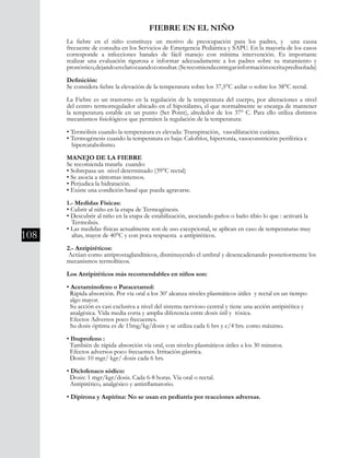 108
FIEBRE EN EL NIÑO
La fiebre en el niño constituye un motivo de preocupación para los padres, y una causa
frecuente de consulta en los Servicios de Emergencia Pediátrica y SAPU. En la mayoría de los casos
corresponde a infecciones banales de fácil manejo con mínima intervención. Es importante
realizar una evaluación rigurosa e informar adecuadamente a los padres sobre su tratamiento y
pronóstico,dejandoenclarocuandoconsultar.(Serecomiendaentregarinformaciónescritaprediseñada)
Definición:
Se considera fiebre la elevación de la temperatura sobre los 37,5°C axilar o sobre los 38°C rectal.
La Fiebre es un trastorno en la regulación de la temperatura del cuerpo, por alteraciones a nivel
del centro termorregulador ubicado en el hipotálamo, el que normalmente se encarga de mantener
la temperatura estable en un punto (Set Point), alrededor de los 37° C. Para ello utiliza distintos
mecanismos fisiológicos que permiten la regulación de la temperatura:
• Termólisis cuando la temperatura es elevada: Transpiración, vasodilatación cutánea.
• Termogénesis cuando la temperatura es baja: Calofríos, hipertonía, vasoconstrición periférica e 	
hipercatabolismo.
MANEJO DE LA FIEBRE
Se recomienda tratarla cuando:
• Sobrepasa un nivel determinado (39°C rectal)
• Se asocia a síntomas intensos.
• Perjudica la hidratación.
• Existe una condición basal que pueda agravarse.
1.- Medidas Físicas:
• Cubrir al niño en la etapa de Termogénesis.
• Descubrir al niño en la etapa de estabilización, asociando paños o baño tibio lo que : activará la 	
Termolisis.
• Las medidas físicas actualmente son de uso excepcional, se aplican en caso de temperaturas muy 	
altas, mayor de 40°C y con poca respuesta a antipiréticos.
2.- Antipiréticos:
Actúan como antiprostaglandínicos, disminuyendo el umbral y desencadenando posteriormente los
mecanismos termolíticos.
Los Antipiréticos más recomendables en niños son:
• Acetaminofeno o Paracetamol:
Rápida absorción. Por vía oral a los 30’ alcanza niveles plasmáticos útiles y rectal en un tiempo 	
algo mayor.
Su acción es casi exclusiva a nivel del sistema nervioso central y tiene una acción antipirética y 	
analgésica. Vida media corta y amplia diferencia entre dosis útil y tóxica.
Efectos Adversos poco frecuentes.
Su dosis óptima es de 15mg/kg/dosis y se utiliza cada 6 hrs y c/4 hrs. como máximo.
• Ibuprofeno :
También de rápida absorción vía oral, con niveles plasmáticos útiles a los 30 minutos.
Efectos adversos poco frecuentes. Irritación gástrica.
Dosis: 10 mgr/ kgr/ dosis cada 6 hrs.
• Diclofenaco sódico:
Dosis: 1 mgr/kgr/dosis. Cada 6-8 horas. Vía oral o rectal.
Antipirético, analgésico y antinflamatorio.
• Dipirona y Aspirina: No se usan en pediatría por reacciones adversas.
 
