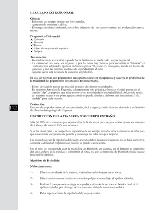 112
III. CUERPO EXTRAÑO NASAL
Clínica:
- Evidencia del cuerpo extraño en fosas nasales,
- Aumento de volumen y dolor,
- Descarga purulenta unilateral, por sobre infección de un cuerpo extraño no evidenciado previa-
mente.
Diagnóstico Diferencial
Ò Epistaxis
Ò Sinusitis
Ò Tumor
Ò Infección respiratoria superior
Ò Pólipos
Tratamiento:
- Generalmente, la extracción la puede hacer fácilmente el médico de urgencia general.
- La extracción no suele ser urgente, y por lo tanto, hay tiempo para encontrar o “fabricar” el
instrumento adecuado; (pinzas comunes, pinza “Bayoneta”, mosquito, sonda en forma de
gancho); y con las mínimas medidas de seguridad para el niño.
- Algunas veces será necesaria la sedación, en pabellón.
El uso de barritas con pegamento en la punta suele ser excepcional y acarrea el problema de
la toxicidad del pegamento instantáneo (cianoacrilato).
- El uso de succión parece ser más útil en casos de objetos redondeados.
- En nuestros Servicios de Urgencia, la herramienta más práctica, cómoda y versátil parece ser el 	
común “clip” de papeles, que tiene como virtud su ubicuidad y su maleabilidad. Así, con la ayuda
de nuestras manos y un porta agujas común se puede diseñar y elaborar una herramienta “a la
medida” para cada ocasión.
Derivación:
En caso de no poder extraer el cuerpo extraño, fácil y seguro, el niño debe ser derivado a un Servicio
de Otorrinolaringología de Urgencia.
OBSTRUCCION DE LA VIA AEREA POR CUERPO EXTRAÑO
Más del 90% de las muertes por obstrucción de la vía aérea por cuerpo extraño ocurre en menores
de 5 años, y de estos el 65% son lactantes.
Si se ha observado o se sospecha la aspiración de un cuerpo extraño, debe estimularse al niño para
que tosa lo más enérgicamente posible y mantenga los esfuerzos por respirar.
Las maniobras para la expulsión del cuerpo extraño deben realizarse cuando la tos se hace inefectiva,
aumenta la dificultad respiratoria o cuando se pierde la conciencia.
En el niño se recomienda usar la maniobra de Heimlich, en cambio, en el lactante es preferible
dar unos golpes en la espalda y comprimir el tórax, ya que la maniobra de Heimlich puede causar
lasceración hepática.
Maniobra de Heimlich:
Niño consciente:
1.-	 Ubicarse por detrás de la víctima, rodeando con los brazos por el tórax.
2.-	 Ubicar ambas manos entrelazadas con los pulgares juntos bajo el apófisis xifoides.
3.-	 Realizar 5 compresiones enérgicas seguidas, cuidando de no tocar el borde costal ni el
	 apófisis xifoides por el riesgo de fracturas con daño de estructuras nobles.
4.-	 Debe repetirse hasta la expulsión del cuerpo extraño.
 