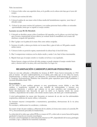 113
Niño inconsciente:
1.- Colocar al niño sobre una superficie dura, en lo posible con la cabeza más baja que el resto del 	
cuerpo.
2.- Ubicarse por encima del niño.
3.- Colocar la palma de una mano sobre la línea media del hemiabdomen superior, justo bajo el 	
reborde costal.
4.- Colocar la otra mano encima de la primera y con ambas presionar hacia cefálico en reiteradas 	
oportunidades, hasta que se expulse el cuerpo extraño.
Lactante: no usar M. De Heimlich
1.- Colocarlo en decúbico prono sobre el antebrazo del operador, con la cabeza a un nivel más bajo 	
que el tronco, manteniendo la boca abierta (se sostiene desde la mandíbula con la mano del
antebrazo ocupado del operador).
2.- Dar 5 golpes con la palma de la mano libre entre ambas escápulas.
3.- Sostener el cuello y cabeza por detrás con la mano libre y girar al niño en 180 grados usando 	
ambas manos.
4.- Colocar al niño en posición supina, manteniendo la cabeza bajo el nivel del tórax.
5.- Dar 5 compresiones torácicas con los dedos medio y anular 1 cm. bajo la línea intermamilar.
6.- Repetir hasta que el cuerpo extraño se visualice en la boca o sea expulsado.
Nunca buscar a ciegas en la boca del niño, porque se puede empujar el cuerpo extraño hacia 	
atrás y obstruir más la vía aérea, sólo será removido si se logra ver.
REAMINACIÓN CARDIOPULMONAR PEDIATRICA
Cada vez son más utilizadas y difundidas las técnicas de RCP. Estas fueron instauradas en 1962
para el manejo del paro cardiorespiratorio en el adulto, pero dado que en los niños las causas,
manifestaciones y manejo del paro son diferentes, la Asociación Norteamericana del corazón y
la Academia Norteamericana Pediátrica han desarrollo guías específicas para la RCP pediátrica y
neonatal difundidas desde 1983.
Generalidades:
En los niños el paro cardíaco primario es raro, generalmente ocurre debido a una falla
cardíaca o respiratoria, resultado de una variedad de enfermedades o lesiones con
progresiva hipoxemia y acidosis que culmina en un paro asistólico; por consiguiente el
factor desencadenante más frecuente de paro en niños es la hipoxia, siendo sus causas
variables y dependientes de la edad y sitio donde sucede el paro, vale decir, pre o intrahospitalario.
A nivel prehospitalario las causas más frecuentes en menores de un año son las enfermedades
respiratorias, síndrome de muerte súbita y sofocación.
En lactantes mayores corresponden a traumatismos, quemaduras, obstrucciones de la vía aérea
e inmersión.
En escolares y adolescentes los accidentes y violencias.
En cuanto al tipo de paro cardíaco, a diferencia de los adultos, la forma más común es la asistolía (90-
95%), frecuentemente precedida de bradiarritmia.
La sobrevida de los niños que sufren PCR no es mayor al 10%, sobre todo si ocurre fuera del hospital,
quedando la mayoría con secuelas neurológicas.
Si ocurre a nivel hospitalario la sobrevida puede alcanzar un 30%, dependiendo de la causa, patologías
asociadas y tipo y calidad de las maniobras realizadas.
 
