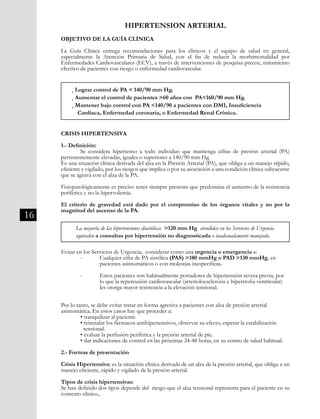 16
HIPERTENSION ARTERIAL
OBJETIVO DE LA GUÍA CLÍNICA
La Guía Clínica entrega recomendaciones para los clínicos y el equipo de salud en general,
especialmente la Atención Primaria de Salud, con el fin de reducir la morbimortalidad por
Enfermedades Cardiovasculares (ECV), a través de intervenciones de pesquisa precoz, tratamiento
efectivo de pacientes con riesgo o enfermedad cardiovascular.
CRISIS HIPERTENSIVA
1.- Definición:
	 Se considera hipertenso a todo individuo que mantenga cifras de presión arterial (PA)
persistentemente elevadas, iguales o superiores a 140/90 mm Hg.
Es una situación clínica derivada del alza en la Presión Arterial (PA), que obliga a un manejo rápido,
eficiente y vigilado, por los riesgos que implica o por su asociación a una condición clínica subyacente
que se agrava con el alza de la PA.
Fisiopatológicamente es preciso tener siempre presente que predomina el aumento de la resistencia
periférica y no la hipervolemia.
El criterio de gravedad está dado por el compromiso de los órganos vitales y no por la
magnitud del ascenso de la PA.
Evitar en los Servicios de Urgencia, considerar como una urgencia o emergencia a:
	 -	 Cualquier cifra de PA sistólica (PAS) >180 mmHg o PAD >130 mmHg, en
		 pacientes asintomáticos o con molestias inespecíficas.
	 - 	 Estos pacientes son habitualmente portadores de hipertensión severa previa, por 	
		 lo que la repercusión cardiovascular (arterioloesclerosis e hipertrofia ventricular) 	
		 les otorga mayor resistencia a la elevación tensional.
Por lo tanto, se debe evitar tratar en forma agresiva a pacientes con alza de presión arterial
asintomática. En estos casos hay que proceder a:
	 • tranquilizar al paciente
	 • reinstalar los fármacos antihipertensivos, observar su efecto, esperar la estabilización
	 tensional.
	 • evaluar la perfusión periférica y la presión arterial de pie.
	 • dar indicaciones de control en las próximas 24-48 horas, en su centro de salud habitual.
2.- Formas de presentación
Crisis Hipertensiva: es la situación clínica derivada de un alza de la presión arterial, que obliga a un
manejo eficiente, rápido y vigilado de la presión arterial.
Tipos de crisis hipertensivas:
Se han definido dos tipos depende del riesgo que el alza tensional representa para el paciente en su
contexto clínico.,
¸ Lograr control de PA < 140/90 mm Hg.
¸ Aumentar el control de pacientes >60 años con PA<160/90 mm Hg.
¸ Mantener bajo control con PA <140/90 a pacientes con DM1, Insuficiencia 	
Cardíaca, Enfermedad coronaria, o Enfermedad Renal Crónica.
La mayoría de las hipertensiones diastólicas >120 mm Hg atendidas en los Servicios de Urgencia
equivalen a consultas por hipertensión no diagnosticada o inadecuadamente manejada.
 