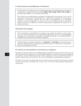 18
4.- Intervenciones recomendadas para el tratamiento:
Tratamiento farmacológico
El modo de uso recomendado de estos fármacos es el siguiente:
Captopril: 25 mg oral, repetir por vía sublingual según necesidad. El inicio de acción ocurre en 15-30
min y la duración de su efecto es de 6-8 horas. Debe emplearse con precaución en caso de depleción
de volumen o estenosis bilateral de arterias renales, al igual que en caso de creatininemia mayor a 3
mg/dL o kalemia mayor de 5.0 mEq/L. Su uso está formalmente contraindicado en embarazo.
Clonidina: 0.1-0.2 mg oral, repetir cada hora 0.2 mg hasta dosis total de 0.6 mg. El inicio de acción
ocurre en 30-60 min y la duración de su efecto es de 8-16 horas. Puede producir hipotensión o
somnolencia.
Se debe insistir en lo peligrosa que es la práctica frecuente, de considerar como una urgencia
o emergencia a cualquier cifra de PA sistólica (PAS) >180 mmHg o PAD >130 mmHg, en
pacientes asintomáticos o con molestias inespecíficas.
Estos pacientes son habitualmente portadores de hipertensión severa previa, por lo que la
repercusión cardiovascular (arterioloesclerosis e hipertrofia ventricular) les otorga mayor
resistencia a la elevación tensional. Por otro lado, la autoregulación de su circulación
cerebral se encuentra desplazada a la derecha, con lo que los descensos bruscos de presión
arterial -inocuos en un hipertenso reciente- pueden provocar hipoperfusión cerebral en un
hipertenso crónico.
Están formalmente contraindicados los fármacos que reducen la presión en pocos minu-
tos y cuyo efecto final puede ser una hipotensión significativa. Tal es el caso del nifedipino
sublingual, muy frecuentemente utilizada, considerada inaceptable en la actualidad debido a
complicaciones por descensos tensionales exagerados.
Al iniciar terapia, son buenas alternativas el Captopril y la Clonidina, de tal manera que la
caída de la presión arterial sea gradual, permitiendo la puesta en marcha de los mecanismos
locales de autoregulación de flujo.
 
