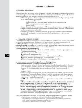 20
DOLOR TORÁXICO
1.- Definición del problema.
Entre un 5 a 20% de las consulta en los Servicios de Urgencia, se deben a esta causa. El dolor torácico
no traumático puede ser manifestación de diferentes patologías varias de ellas graves y de alta mor-
talidad. Formular esta guía, permitirá cumplir con los siguientes objetivos:
	 • Detección precoz y efectiva de pacientes con Síndrome Coronario Agudo (SCA), donde 	
	 se incluyen cuadros que van desde:
		 - Angina inestable.
		 - Infarto Agudo del Miocardio (IAM) sin elevación del segmento ST.
		 - IAM con supradesnivel de este segmento.
		 - muerte súbita.
	 • Iniciar el manejo del SCA secundario a IAM (de acuerdo a protocolos correspondientes).
	 • Detectar otros eventos cardiovasculares potencialmente graves: disección aórtica, trombo	
	 embolismo pulmonar, pericarditis.
	 • Identificación rápida y eficiente de pacientes de bajo riesgo.(evitar o disminuir los falso 	
	 positivos de cardiopatía coronaria inexistente, las hospitalizaciones y derivaciones
innecesarias.
1.1 FORMAS DE PRESENTACION
1. Dolor precordial: Puede ser anginoso o corresponder a una condritis costo esternal fácil de difer-
enciar por no tener relación con el esfuerzo y ser provocado por la compresión manual local.
2. Dolor pleurítico: con tope respiratorio y síntomas y signos respiratorios.
3. Dolor herpético: provocado por virus herpes zoster, Localizado en el trayecto de un nervio inter-
costal . No olvidarlo y buscar las vesículas a un solo lado del tórax
4. Otras etiologías de dolor torácico:
	 Ò Aneurisma disecante de la Aorta (se confunde con dolor coronario y puede provocar 	
	 colapso hemodinámico).
	 Ò Pericarditis: presenta dolor de tipo pleurítico.
	 Ò Valvulopatías: dolor inespecífico.
	 Ò Neumonía y pleuresías: dolor pleurítico y fiebre, crepitaciones, Rx etc.
	 Ò Embolia pulmonar: poco específico, a veces pleurítico.
	 Ò Neumotórax espontáneo: dolor localizado, a veces pleurítico, Rx.
2.- Intervenciones recomendadas para la sospecha diagnóstica.
Componente Diagnóstico Anamnesis y exploración física:
	 • Se deben realizar la historia clínica y exploración física. Dolor anginoso, dolor pleurítico, 	
dolor neurálgico, herpético, historia de compromiso psiquiátrico, antecedentes previos)
	 • Proceder a la estratificación inicial de riesgo en menos de 1 hora (óptimo en menos de 30 	
	 min).
	 • Examen Físico.
	 • ECG lo más precozmente posible, máximo a los 10 minutos. El ECG tiene mayor valor 	
	 diagnóstico si es realizado durante el dolor. Un ECG normal o con solo alteraciones in	
	 específicas define un grupo de bajo riesgo pero no excluye el Síndrome Coronario Agudo (SCA) 	
	 (ver Norma y Algoritmo respectivos).
	 NOTA: en los sistemas automáticos de interpretación se ha observado hasta un 25% de 	
	 error.
	 • Marcadores bioquímicos: Los marcadores bioquímicos de tienen valor pronóstico 	
	 de corto y largo plazo en todos los IAM (con y sin elevación de segmento ST),
	 permitiendo estratificación de riesgo de los pacientes con SCA (predicción de
	 eventos adversos) y son complementarios en el diagnóstico de IAM, por lo que su 	
	 procesamiento está indicado en todos los casos en que se sospecha SCA.
	 NOTA: En los casos de IAM con supradesnivel ST, su resultado es tardío para la 	
	 toma de decisión inicial de reperfusión, por lo que no se debe esperar sus resultados 	
	 para indicar trombolisis o angioplastía primaria, según corresponda.
Con la evaluación clínica inicial y el ECG, se podrá clasificar a los pacientes en 3 grandes grupos:
	 1.- Pacientes que presentan un SCA (con o sin desnivel del segmento ST)
	 2.- Pacientes cuyo dolor torácico tiene una causa claramente no cardíaca (neumotórax,
	 enfermedad tromboembólica, patología digestiva, etc.)
	 3.- Pacientes con dolor torácico de etiología incierta.
 