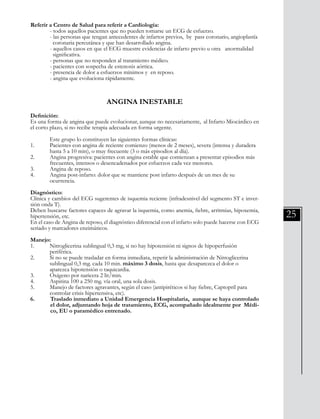 25
Referir a Centro de Salud para referir a Cardiología:
	 - todos aquellos pacientes que no pueden tomarse un ECG de esfuerzo.
	 - las personas que tengan antecedentes de infartos previos, by pass coronario, angioplastía 	
	 coronaria percutánea y que han desarrollado angina.
	 - aquellos casos en que el ECG muestre evidencias de infarto previo u otra anormalidad 	
	 significativa.
	 - personas que no responden al tratamiento médico.
	 - pacientes con sospecha de estenosis aórtica.
	 - presencia de dolor a esfuerzos mínimos y en reposo.
	 - angina que evoluciona rápidamente.
ANGINA INESTABLE
Definición:
Es una forma de angina que puede evolucionar, aunque no necesariamente, al Infarto Miocárdico en
el corto plazo, si no recibe terapia adecuada en forma urgente.
	 Este grupo lo constituyen las siguientes formas clínicas:
1. 	 Pacientes con angina de reciente comienzo (menos de 2 meses), severa (intensa y duradera 	
	 hasta 5 a 10 min), o muy frecuente (3 o más episodios al día).
2. 	 Angina progresiva: pacientes con angina estable que comienzan a presentar episodios más 	
	 frecuentes, intensos o desencadenados por esfuerzos cada vez menores.
3. 	 Angina de reposo.
4. 	 Angina post-infarto: dolor que se mantiene post infarto después de un mes de su
	 ocurrencia.
Diagnóstico:
Clínica y cambios del ECG sugerentes de isquemia reciente (infradesnivel del segmento ST e inver-
sión onda T).
Deben buscarse factores capaces de agravar la isquemia, como anemia, fiebre, arritmias, hipoxemia,
hipertensión, etc.
En el caso de Angina de reposo, el diagnóstico diferencial con el infarto solo puede hacerse con ECG
seriado y marcadores enzimáticos.
Manejo:
1. 	 Nitroglicerina sublingual 0,3 mg, si no hay hipotensión ni signos de hipoperfusión
	 periférica.
2. 	 Si no se puede trasladar en forma inmediata, repetir la administración de Nitroglicerina
	 sublingual 0,3 mg. cada 10 min. máximo 3 dosis, hasta que desaparezca el dolor o
	 aparezca hipotensión o taquicardia.
3. 	 Oxígeno por naricera 2 lit/min.
4. 	 Aspirina 100 a 250 mg. vía oral, una sola dosis.
5. 	 Manejo de factores agravantes, según el caso (antipiréticos si hay fiebre, Captopril para
	 controlar crisis hipertensiva, etc).
6. 	 Traslado inmediato a Unidad Emergencia Hospitalaria, aunque se haya controlado
el dolor, adjuntando hoja de tratamiento, ECG, acompañado idealmente por Médi-
co, EU o paramédico entrenado.
 