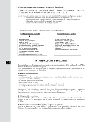 28
43
*En todo SCA. No debe
usarse si se sospecha
Sd. aórtico agudo.
**No deberían usarse
nitratos de acción
prolongada o ev.
***No se debe usar como
prueba terapéutica.
Si al alta quedan
estudios pendientes
para descartar
patología isquémica,
se debe mantener la
aspirina el AAS en
dosis de 250mg/día
No hay indicación de
usar bloqueadores
beta o antagonistas
del calcio en las UEH,
pero no está indicado
suspenderlos si los
estaban recibiendo
desde antes. Debe ser
evaluada su
mantención en casos
de insuficiencia
cardíaca.
diagnóstico de IAM y persiste el
dolor, salvo hipotensión o
bradicardia severa.***
*En todo SCA. No debe
usarse si se sospecha
Sd. aórtico agudo.
**No deberían usarse
nitratos de acción
prolongada o ev.
***No se debe usar como
prueba terapéutica.
Si al alta quedan
estudios pendientes
para descartar
patología isquémica,
se debe mantener la
aspirina el AAS en
dosis de 250mg/día
No hay indicación de
usar bloqueadores
beta o antagonistas
del calcio en las UEH,
pero no está indicado
suspenderlos si los
estaban recibiendo
desde antes. Debe ser
evaluada su
mantención en casos
de insuficiencia
cardíaca.
diagnóstico de IAM y persiste el
dolor, salvo hipotensión o
bradicardia severa.***
Contraindicaciones absolutas y relativas para el uso de fibrinolíticos:
Contraindicaciones absolutas
Hemorragia activa
Sospecha de rotura cardiaca
Disección aórtica
Antecedentes de AVE hemorrágico
Cirugía o traumatismo craneal de < 2 meses
Neoplasia craneal, fístula o aneurisma
AVE no hemorrágico < 6 meses
Traumatismo importante < 14 días
Cirugía mayor, litotripsia < 14 días
Embarazo
Hemorragia digestiva o urinaria < 14 días
Contraindicaciones relativas
HTA no controlada (>180/100)
Enfermedades sistémicas graves
Cirugía menor < 7 días
Cirugía mayor > 14 días o < 3 meses
Alteración de la coagulación conocida que
implique riesgo hemorrágico
Pericarditis
Tratamiento retiniano con láser reciente
INFARTO AGUDO MIOCARDIO
Esta guía clínica está dirigida a médicos generales, especialistas y clínicos de las unidades de los SAPU,
Servicio de Atención Primaria de Urgencia.
Con el objetivo que una vez confirmado el diagnóstico electrocardiográfico con desnivel ST, se
proceda con el tratamiento de fibrinolisis.
1.- Definición del problema:
Clínicamente:
- instalación de dolor transfixiante, localización retro esternal e irradiado a cuello, hombro y brazo
izquierdo y carácter constrictivo.
- se presenta generalmente en reposo.
- duración de más de 30 min.
- si es desencadenado por esfuerzo, no cede al suspender la actividad.
- se acompaña de debilidad, sudoración, nauseas, vómitos y ansiedad.
Hasta un 20 % de los pacientes cursan sin dolor (más frecuente en diabéticos, mujeres y ancianos),
y en ellos la única manifestación puede ser una disnea inexplicada, un edema pulmonar agudo, paro
cardiorespiratorio, estado confusional, debilidad extrema o hipotensión.
2.- Magnitud del problema:
Entre el 5 a 20 % de las consultas de adultos en los SU. se diagnostican como Síndrome Dolor to-
racico y de ellas el 50% corresponde a SCA, de los cuales en el 16% será confirmado el diagnóstico
de IAM.
3.- Intervenciones recomendadas para la sospecha diagnóstica.
Aplicar el “Protocolo de Dolor Torácico”, que permite hacer diagnostico diferencial con otros
Síndrome Coronario Agudo y con otras patologías que producen dolor torácico.
3.- Intervenciones recomendadas para la sospecha diagnóstica:
EL INGRESO del PACIENTE DEBE SER PRIORITARIO DESDE su LLEGADA al ESTAB-
LECIMIENTO, SIENDO ÉSTE una SITUACIÓN de EMERGENCIA.
Con la evaluación clínica inicial y el ECG, se podrá clasificar a los pacientes en 3 grandes grupos:
	 1.- Pacientes que presentan un SCA (con o sin desnivel del segmento ST)
	 2.- Pacientes cuyo dolor torácico tiene una causa claramente no cardiaca (neumotórax,
	 enfermedad trombo embolica, patología digestiva, etc.)
	 3.- Pacientes con dolor torácico de etiología incierta.
 