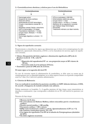 32
3.- Signos de reperfusión coronaria
Posteriormente se describen los signos que demuestran que el efecto de la estreptoquinasa ha sido
satisfactorio, apareciendo clinicamente, al ECG y en los marcadores de necrosis, signos de reperfu-
sion coronaria.
• Clínico: Desaparición del dolor anginoso o disminución significativa (50%) de él.
(Evaluar escala de 1–10, cada 5’)
• ECG :
	 • Regresión del supradesnivel ST en una proporción mayor al 50% dentro de
	 90 min.
	 • Inversión onda T en las primeras 24 horas.
• Enzimático: peak de CPK antes de 12 horas.
El mejor signo es la regresión del nivel ST.
En caso de necesitar repetir la administración de trombolítico, se debe tener en cuenta que la
estreptoquinasa, por su capacidad antigénica, no se debe repetir al menos en el período comprendido
entre los 5 días y los 2 años de la primera administración .
4.- Criterios de Referencia:
Una vez realizada la trombolisis los pacientes atendidos en SAPU deberán derivarse a UEH,
de acuerdo a flujograma de traslado señalado más adelante.
Podran mantenerse en hospitales 3 y 4 aquellos pacientes de bajo riesgo, cuyas características se
describen a continuación y que corresponden a alrededor de un 50% del total de los pacientes con
IAM:
Pacientes de bajo riesgo:
2.- Contraindicaciones absolutas y relativas para el uso de fibrinolíticos
50
2.- Contraindicaciones absolutas y relativas para el uso de fibrinolíticos
3.- Signos de reperfusion coronaria
Posteriormente se describen los signos que demuestran que el efecto de la
estreptoquinasa ha sido satisfactorio, apareciendo clinicamente, al ECG y en los
marcadores de necrosis, signos de reperfusion coronaria.
• Clínico: Desaparición del dolor anginoso o disminución significativa (50%) de
él. (Evaluar escala de 1–10, cada 5’)
• ECG :
Regresión del supradesnivel ST en una proporción mayor al 50% dentro
de 90 min.
Inversión onda T en las primeras 24 horas.
. Enzimático: peak de CPK antes de 12 horas.
El mejor signo es la regresión del nivel ST.
En caso de necesitar repetir la administración de trombolítico, se debe tener en
cuenta que la estreptoquinasa, por su capacidad antigénica, no se debe repetir al
menos en el período comprendido entre los 5 días y los 2 años de la primera
administracióni
.
Contraindicaciones
absolutas
Hemorragia activa
Sospecha de rotura cardíaca
Disección aórtica
Antecedentes de AVE hemorrágico
Cirugía o traumatismo craneal de < 2
meses
Neoplasia craneal, fístula o aneurisma
AVE no hemorrágico < 6 meses
Traumatismo importante < 14 días
Cirugía mayor, litotripsia < 14 días
Embarazo
Hemorragia digestiva o urinaria < 14
días.
relativas
HTA no controlada (>180/100)
Enfermedades sistémicas graves
Cirugía menor < 7 días
Cirugía mayor > 14 días o < 3 meses
Alteración de la coagulación conocida
que implique riesgo hemorrágico
Pericarditis
Tratamiento retiniano con láser reciente.
Contraindicaciones
• Menores de 65 años
• Sin antecedentes de Diabetes Mellitus, infarto miocárdico previo o insuficiencia 	
cardíaca.
• Presión arterial sistólica > 100 mmHg
• Frecuencia cardíaca < 100 x minuto
• Killip I (sin insuficiencia cardíaca o shock. Aproximadamente el 25% es > I)
• Sin arritmias ventriculares graves: TV o FV
• Con signos de reperfusión a los 90’ de la infusión de Estreptoquinasa (alrededor
del 60%)
• Sin dolor anginoso recurrente
 