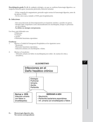 37
Encefalopatía grado 3 o 4: de cualquier etiología o en que se confirma hemorragia digestiva o se
sospecha infección grave (neumonía, peritonitis, infección urinaria):
	 - Si hay sospecha de sangramiento, proceder según norma de hemorragia digestiva, antes de
	 de derivar a UEH.
	 - En los otros casos, traslado a UEH. para hospitalización.
B.- Infecciones
	 - Son causa frecuente de descompensación en el paciente cirrótico y pueden ser graves.
	 - Siempre debe sospecharse como desencadenante de encefalopatía, aunque su presencia 	
	 no sea evidente.
	 - La fiebre no siempre está presente.
Los focos más habituales son:
	 • Pulmonar.
	 • Urinario.
	 • Ascitis.
	 • Peritonitis bacteriana espontánea
	
Conducta:
1.	 Derivar a Unidad de Emergencia Hospitalaria en los siguientes casos:
	 - Neumonía
	 - Peritonitis bacteriana espontánea.
	 - Infección urinaria con encefalopatía o fiebre.
2.	 Derivar a Consultorio:
	 - Infección urinaria sin fiebre ni encefalopatía,(con orden de examen de orina y
	 urocultivo).
ALGORITMO
División Prevención y Control de enfermedades – División Gestión de Resd Asistencial
- La fiebre no siempre está presente.
Los focos más habituales son:
• Pulmonar.
• Urinario.
• Ascitis.
• Peritonitis bacteriana espontánea
Conducta:
1. Derivar a Unidad de Emergencia Hospitalaria en los siguientes casos:
- Neumonía
- Peritonitis bacteriana espontánea.
- Infección urinaria con encefalopatía o fiebre.
2. Derivar a Consultorio:
- Infección urinaria sin fiebre ni encefalopatía,(con orden de examen de orina
y urocultivo).
ALGORITMO
C.- Hemorragia digestiva alta.
Ver norma correspondiente
Daño hepático crónico
Infecciones en el
Etiología:
Pulmonar.
Urinario.
Ascitis.
Peritonitis
Derivar a CES:
Infección urinaria
(sin fiebre ni
encefalopatía)
DERIVAR A UEH
- Neumonía.
- Peritonitis bacteriana espontánea.
- Inf. urinaria con encefalopatía o fiebre.
C.- 	 Hemorragia digestiva alta.
	 Ver norma correspondiente
 