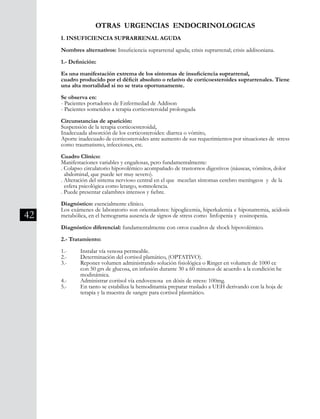 42
I. INSUFICIENCIA SUPRARRENAL AGUDA
Nombres alternativos: Insuficiencia suprarrenal aguda; crisis suprarrenal; crisis addisoniana.
1.- Definición:
Es una manifestación extrema de los síntomas de insuficiencia suprarrenal,
cuadro producido por el déficit absoluto o relativo de corticoesteroides suprarrenales. Tiene
una alta mortalidad si no se trata oportunamente.
Se observa en:
- Pacientes portadores de Enfermedad de Addison
- Pacientes sometidos a terapia corticosteroidal prolongada
Circunstancias de aparición:
Suspensión de la terapia corticoesteroidal,
Inadecuada absorción de los corticosteroides: diarrea o vómito,
Aporte inadecuado de corticosteroides ante aumento de sus requerimientos por situaciones de stress
como traumatismo, infecciones, etc.
Cuadro Clínico:
Manifestaciones variables y engañosas, pero fundamentalmente:
. Colapso circulatorio hipovolémico acompañado de trastornos digestivos (náuseas, vómitos, dolor 	
abdominal, que puede ser muy severo).
. Alteración del sistema nervioso central en el que mezclan síntomas cerebro meníngeos y de la 	
esfera psicológica como letargo, somnolencia.
. Puede presentar calambres intensos y fiebre.
Diagnóstico: esencialmente clínico.
Los exámenes de laboratorio son orientadores: hipoglicemia, hiperkalemia e hiponatremia, acidosis
metabólica, en el hemograma ausencia de signos de stress como linfopenia y eosinopenia.
Diagnóstico diferencial: fundamentalmente con otros cuadros de shock hipovolémico.
2.- Tratamiento:
1.-	 Instalar vía venosa permeable.
2.-	 Determinación del cortisol plamático, (OPTATIVO).
3.-	 Reponer volumen administrando solución fisiológica o Ringer en volumen de 1000 cc
	 con 50 grs de glucosa, en infusión durante 30 a 60 minutos de acuerdo a la condición he	
	 modinámica.
4.-	 Administrar cortisol vía endovenosa en dósis de stress: 100mg.
5.-	 En tanto se estabiliza la hemodinamia preparar traslado a UEH derivando con la hoja de
	 terapia y la muestra de sangre para cortisol plasmático.
OTRAS URGENCIAS ENDOCRINOLOGICAS
 