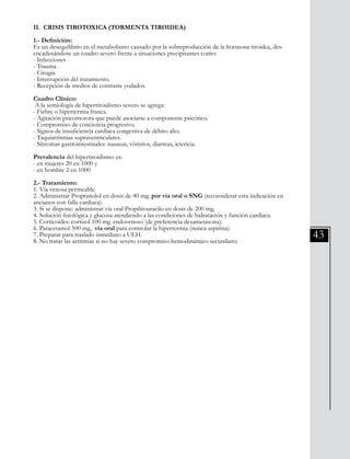 43
II. CRISIS TIROTOXICA (TORMENTA TIROIDEA)
1.- Definición:
Es un desequilibrio en el metabolismo causado por la sobreproducción de la hormona tiroidea, des-
encadenándose un cuadro severo frente a situaciones precipitantes como:
- Infecciones
- Trauma
- Cirugía
- Interrupción del tratamiento.
- Recepción de medios de contraste yodados.
Cuadro Clínico:
A la semiología de hipertiroidismo severo se agrega:
- Fiebre o hipertermia franca.
- Agitación psicomotora que puede asociarse a componente psicótico.
- Compromiso de conciencia progresivo.
- Signos de insuficiencia cardiaca congestiva de débito alto.
- Taquiarritmias supraventriculares.
- Síntomas gastrointestinales: nauseas, vómitos, diarreas, ictericia.
Prevalencia del hipertiroidismo es:
- en mujeres 20 en 1000 y
- en hombre 2 en 1000
2.- Tratamiento:
1. Vía venosa permeable.
2. Administrar Propranolol en dosis de 40 mg. por vía oral o SNG (reconsiderar esta indicación en
ancianos con falla cardiaca).
3. Si se dispone: administrar vía oral Propiltiouracilo en dosis de 200 mg.
4. Solución fisiológica y glucosa atendiendo a las condiciones de hidratación y función cardíaca.
5. Corticoides: cortisol 100 mg. endovenoso (de preferencia dexametasona).
6. Paracetamol 500 mg, vía oral para controlar la hipertermia (nunca aspirina).
7. Preparar para traslado inmediato a UEH.
8. No tratar las arritmias si no hay severo compromiso hemodinámico secundario.
 