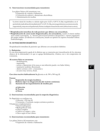 47
4.- Intervenciones recomendadas para tratamiento:
Los pilares básicos del tratamiento son:
	 • Expansión de volemia e hidratación
	 • Corrección de acidosis y alteraciones electrolíticas
	 • Administración de insulina
• Hospitalización inmediata de todo paciente que debuta con cetoacidosis.
• Hospitalización de casos recién diagnosticados, sin cetoacidosis, cuando el criterio médico 	
así lo estime conveniente, ej. -factores psicosocioeconómicos del paciente o -menor experiencia 	
del equipo médico. (Evidencia no concluyente, basado en opinión de expertos Sociedad Chilena
Endocrinología).
II. CETOACIDOSIS DIABÉTICA
Hospitalización inmediata de pacientes que debutan con cetoacidosis diabética
1.- Definición:
Es una descompensación aguda de la diabetes que se caracteriza por intensificación de los síntomas
clásicos de la enfermedad, a lo que se agrega deshidratación, vómitos, con o sin compromiso de
conciencia.
Al examen físico se encuentra:
	 - deshidratación,
	 - taquicardia,
	 - normo o hipotermia (si la causa es una infección puede o no haber fiebre),
	 - respiración acidótica (Kussmaul),
	 - aliento cetónico (olor a manzanas) y
	 - en casos muy severos, shock.
Con cinta reactiva habitualmente la glicemia es de 300 a 500 mg/dl.
Causas:
1.-	 Suspensión de terapia insulínica.
2,-	 Diabetes tipo 1 no diagnosticada (de reciente comienzo)
3.-	 Aumento de los requerimientos de insulina por:
	 a) Infección
	 b) Trauma
	 c) Stress
2.- Intervenciones recomendadas para la sospecha diagnóstica:
Su diagnóstico se confirma con
	 • Glicemia >250 mg/dl,
	 • Cetonemia y Cetonuria: cuerpos cetónicos positivos.
• Exámenes complementarios:
	 • Electrocardiograma
	 • Radiografía de tórax
	 • Orina completa
	 • Cultivos en sangre y orina
	 • Otros según el caso clínico
3.- Intervenciones recomendadas para tratamiento:
Los pilares básicos del tratamiento son:
	 • Expansión de volemia e hidratación
La dosis inicial de insulina se calcula según peso (0,25 a 0,50 U/k/día) requiriéndose en el
períododeestadodelaenfermedadentre0,7a1,2U/k/día,estosrequerimientossonmenoresenla
etapainicial,ymayoresenlapubertadyfrenteacualquiersituacióndeestrés(infeccionesuotros).
 