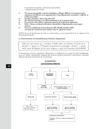 48
	 • Corrección de acidosis y alteraciones electrolíticas
	 • Administración de insulina
1.- 	 Vía venosa permeable, solución fisiológica o Ringer 1000 ml. en la primera hora
	 continuar con 500 ml. en la segunda hora si hay hipotensión ortostática o 200 ml si 	
	 la PA está estable.
2.-	 Insulina cristalina: 0,15 U/kg. Peso EV.
3.-	 No adicionar potasio a la solución hidratante de la primera hora.
4.-	 En caso de coma, SNG y aspiración gástrica para prevenir aspiración.
5.-	 ECG. Frente a evidencia de infarto miocárdico o hiperkalemia tratar según
	 normas.
6.-	 Una vez estabilizada la hemodinamia (PA 90/60) traslado UEH
	 con hoja de tratamiento que incluya valor de glicemia inicial.
NOTA: El uso de bicarbonato de sodio es controvertido y no se recomienda si no se dispone de la
determinación de pH.
	
4.- Intervenciones recomendadas para Control y Seguimiento
El tratamiento, control y seguimiento del paciente se realizará por un equipo de salud multidiscipli-
nario en Unidad especializada integrado por al menos médico, enfermera y nutricionista. Deseable
disponer del apoyo profesional de un psicólogo.
Todos los casos nuevos que consultan al SAPU, deben ser referidos al Centro de sa-
lud para su ingreso en el “Programa de pacientes con patologías crónicas” y actuali-
zación anual del Registro de los casos antiguos, a través del Formulario QUALIDIAB
División Prevención y Control de enfermedades – División Gestión de Resd Asistencial
74
enfermera y nutricionista. Deseable disponer del apoyo profesional de un
psicólogo.
ALGORITMO
CETOACIDOSIS DIABÉTICA
MEDIR
GLICEMIA
VIA VENOSA
PERMEABLE ECG.
Insulina
0,15 U/Kg.
Si hay coma
Derivar a SUH :
Vía venosa permeable y
Sonda Naso Gástrica
Solución fisiológica 1000 cc. en la
1° hora (sin potasio)
Presión Arterial estableHipotensión ortostática
Solución Fisiológica
500 cc en la 2ª hora
Solución Fisiológica
200 cc en la 2° hora
Estabilizada la Hemodinamia:
Trasadar a UEH con detalle de tratamiento y
glicemias
 
