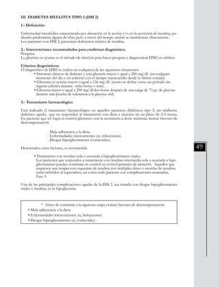 49
III DIABETES MELLITUS TIPO 2 (DM 2)
1.- Definición:
Enfermedad metabólica caracterizada por alteración en la acción y/o en la secreción de insulina, pu-
diendo predominar alguna de ellas, pero a través del tiempo ambas se manifiestan clínicamente.
Los pacientes con DM 2, presentan deficiencia relativa de insulina.
2.- Intervenciones recomendadas para confirmar diagnóstico.
Pesquisa:
La glicemia en ayunas es el método de elección para hacer pesquisa y diagnosticar DM2 en adultos.
Criterios diagnósticos:
El diagnóstico de DM2 se realiza en cualquiera de las siguientes situaciones:
	 • Síntomas clásicos de diabetes y una glicemia mayor o igual a 200 mg/dl. (en cualquier
	 momento del día y sin relación con el tiempo transcurrido desde la última comida).
	 • Glicemia en ayunas mayor o igual a 126 mg/dl. (ayuno se define como un período sin
	 ingesta calórica durante ocho horas o más).
	 • Glicemia mayor o igual a 200 mg/dl dos horas después de una carga de 75 gr. de glucosa 	
	 durante una prueba de tolerancia a la glucosa oral.
3.- Tratamiento farmacológico
Está indicado el tratamiento farmacológico en aquellos pacientes diabéticos tipo 2, sin síndrome
diabético agudo, que no responden al tratamiento con dieta y ejercicio en un plazo de 2-4 meses.
En paciente que no logra el control glicémico con la asociación a dosis máximas, buscar factores de
descompensación:
	
		 - Mala adherencia a la dieta.
		 - Enfermedades intercurrentes (ej. infecciones).
		 - Drogas hiperglicemiantes (corticoides).
Descartados estos factores, se recomienda.
	 • Tratamiento con insulina sola o asociada a hipoglicemiantes orales.
	 Los pacientes que responden a tratamiento con insulina intermedia sola o asociada a hipo	
	 glicemiantes pueden continuar en control en el nivel primario de atención. Aquellos que 	
	 requieren una terapia con esquemas de insulina con múltiples dosis o mezclas de insulina, 	
	 serán referidos al especialista, así como todo paciente con complicaciones avanzadas,
	 Fase 5.
Una de las principales complicaciones agudas de la DM 2, sea tratada con drogas hipoglicemiantes
orales o insulina, es la hipoglicemia.
	 * Antes de continuar a la siguiente etapa evaluar factores de descompensación:
• Mala adherencia a la dieta
• Enfermedades intercurrentes (ej. Infecciones)
• Drogas hiperglicemiantes (ej. corticoides)
 