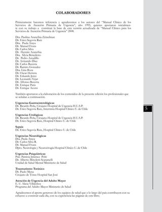 5
COLABORADORES
Primeramente hacemos referencia y agradecemos a los autores del “Manual Clínico de los
Servicios de Atención Primaria de Urgencia”, año 1995, quienes aportaron inicialmen-
te con su trabajo a constituir la base de esta versión actualizada de “Manual Clínico para los
Servicios de Atención Primaria de Urgencia” 2008.
Dra. Paulina Arancibia Zémelman
Dr. Erico Segovia Ruiz
Dra. Paula Araya
Dr. Manuel Fruns
Dr. Carlos Silva
Dr. Hernán Arancibia
Dra. Silvia Benedetto
Dr. Pedro Astudillo
Dr. Armando Diaz
Dr. Carlos Becerra
Dr. Ramiro Gonzalez
Dra. Lina Boza
Dr. Oscar Herrera
Dr. Eduardo Jerez
Dr. Leonardo Vejar
Dr. Alfonso Becerra
Dr. Enrique Paris
Dr. Enrique Acorsi
También aportaron a la elaboración de los contenidos de la presente edición los profesionales que
se señalan a continuación.
Urgencias Gastroenterológicas
Dr. Ricardo Peña, Cirujano Hospital de Urgencia H.U.A.P.
Dr. Erico Segovia Ruiz, Internista Hospital Clínico U. de Chile
Urgencias Urológicas
Dr. Ricardo Peña, Cirujano Hospital de Urgencia H.U.A.P.
Dr. Erico Segovia Ruiz, Hospital Clínico U. de Chile
Sepsis
Dr. Erico Segovia Ruiz, Hospital Clínico U. de Chile
Urgencias Neurológicas
Dra. Paula Araya
Dr. Carlos Silva R.
Dr. Manuel Fruns
Dpto. Neurología y Neurocirugía Hospital Clínico U. de Chile
Urgencias Psiquiátricas
Psic. Patricia Jiménez Polti
Dr. Alberto Minoletti Scaramelli
Unidad de Salud Mental Ministerio de Salud
Traumatismo Toráxico
Dr. Paulo Mena
Cirujano de Tórax Hospital San José
Atención de Urgencia del Adulto Mayor
E. U. Alicia Villalobos
Programa del Adulto Mayor Ministerio de Salud
Agradecemos el aporte generoso de los equipos de salud que a lo largo del país contribuyen con su
esfuerzo a construir cada día, con su experiencia las páginas de este libro.
 