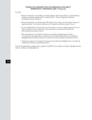 50
CONDUCTA TERAPÉUTICA EN PERSONAS CON DM2 Y
SOBREPESO U OBESIDAD, (IMC >25 kg/m2)
En CES:
	 • Iniciar tratamiento con medidas no farmacológicas (dieta hipocalórica y actividad física) 	
	 durante un período mínimo de 2 a 4 meses, Fase 1. Si no se logran los objetivos
	 metabólicos, pasar a la Fase 2.
	 • Iniciar tratamiento con metformina 500 mg dos veces al día, con incrementos sucesivos 	
	 según respuesta. Si con dosis máximas no se logran los objetivos, pasar a Fase 3.
	 • Asociar sulfonilureas en dosis bajas con incrementos sucesivos según respuesta. Si no se 	
	 logra el objetivo con la asociación a dosis máximas y en ausencia de factores de
	 descompensación, pasar a Fase 4.
	 • Iniciar tratamiento con insulina exclusiva o asociada a hipoglicemiantes orales.
	 Los pacientes que responden a tratamiento con insulina intermedia sola o asociada a
	 hipoglicemiantes pueden continuar en control en el nivel primario de atención, Fase 4.
	 • Aquel que requiere una terapia con esquemas de insulina de múltiples dosis o mezclas de 	
	 insulina será referido a especialista, Fase 5.
Una de las principales complicaciones agudas de la DM 2, sea tratada con drogas hipoglicemiantes
orales o insulina, es la hipoglicemia.
 