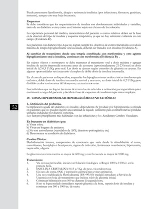 52
Puede presentarse lipodistrofia, alergia o resistencia insulínica (por infecciones, fármacos, genéticas,
inmunes), aunque con muy baja frecuencia.
Esquemas
Se debe considerar que los requerimientos de insulina son absolutamente individuales y variables,
tanto de un diabético a otro, como en el mismo sujeto en el curso de la evolución.
La experiencia personal del médico, características del paciente o costos relativos deben ser la base
en la elección del tipo de insulina y esquema terapéutico, ya que no hay suficiente evidencia en este
campo (Evidencia D).
Los pacientes con diabetes tipo 2 que no logran cumplir los objetivos de control metabólico con dosis
máxima de terapia hipoglicemiante oral asociada, deberán ser tratados con insulina (Evidencia A).
Al cambiar de tratamiento desde una terapia combinada con metformina y otro agente
hipoglicemiante oral a insulina, continuar con metformina (Evidencia B) .
En sujetos obesos y normopeso se debe mantener el tratamiento oral a dosis máxima y agregar
insulina de acción intermedia nocturna antes de acostarse (aproximadamente 21-23 horas) en dosis
inicial de 0,2-0,3 U/Kg peso real. Las dosis se ajustan según controles de glicemia en ayunas. En
algunas oportunidades será necesario el empleo de doble dosis de insulina intermedia.
En el caso de pacientes enflaquecidos, suspender los hipoglicemiantes orales e iniciar insulinoterapia
exclusiva, doble dosis de insulina intermedia matinal y nocturna, en dosis inicial de 0,2 U/Kg peso
dividido en dos tercios antes del desayuno y un tercio nocturno.
Los individuos que no logran las metas de control serán referidos a evaluación por especialista quien
continuará a cargo del paciente y decidirá el uso de esquemas de insulinoterapia más complejos.
IV. COMA HIPEROSMOLAR HIPERGLICÉMICO NO CETÓSICO
1.- Definición del problema.
Complicación aguda del diabético no insulino-dependiente. Se produce por hiperglicemia sostenida
en pacientes que no pueden ingerir una cantidad de líquido suficiente para contrarrestar las pérdidas
urinarias inducidas por diuresis osmótica.
Los factores precipitantes más habituales son las infecciones y los Accidentes Cerebro Vasculares.
Es frecuente en diabéticos que:
a) Viven solos.
b) Viven en hogares de ancianos.
c) No son autovalentes (secuelados de AVE, deterioro psicorgánico, etc)
d) Desconocen su condición de diabéticos.
Cuadro Clínico:
Deshidratación intensa, compromiso de conciencia que varía desde la obnubilación al coma,
convulsiones, hemiplejia o hemiparesia, signos de infección, fenómenos tromboticos, hipotensión,
taquicardia, oliguria.
La glicemia con cinta reactiva es mayor de 600 mg y con frecuencia es mayor de 1000 mg.
Tratamiento:
1.	 Vía venosa permeable, iniciar con Solución fisiológica o Ringer 1000 a 1500 cc. en la
	 primera hora.
2. 	 INSULINA CRISTALINA: 0,15 u/ Kg. de peso, vía endovenosa.
3. 	 En caso de coma, SNG y aspiración gástrica para evitar aspiración.
4. 	 Una vez estabilizada la Hemodinamia (PA>90/60) traslado inmediato a Servicio de
	 Urgencia con hoja de tratamiento que incluya valor de glicemia inicial.
5. 	 Continuar hidratación con 500 cc durante la segunda hora.
6. 	 Si no se logra traslado inmediato: repetir glicemia a la hora, repetir dosis de insulina y
	 continuar con 500 a 1000 cc. de suero.
 