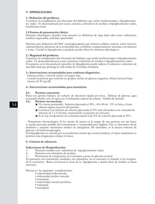 54
V. HIPOGLICEMIA
1.- Definición del problema.
Constituye la complicación más frecuente del diabético que recibe insulinoterapia o hipoglicemian-
tes orales. Es desencadenada por ayuno, ejercicio, sobredosis de insulina o hipoglicemiantes orales,
insuficiencia renal.
1.1 Formas de presentación clínica:
Síntomas adrenérgicos (pueden estar ausentes en diabéticos de larga data) tales como sudoración,
temblor, taquicardia, ansiedad, agresividad.
Síntomas por disfunción del SNC (neuroglucopenia) que incluyen cefaleas, mareos, visión borrosa,
enlentecimiento, alteración de la motricidad fina, confusión, comportamiento anormal, convulsiones
y coma. Cuando la hipoglicemia es gradual, pueden faltar los síntomas adrenérgicos.
2.- Magnitud del problema.
Constituye la complicación más frecuente del diabético que recibe insulinoterapia o hipoglicemiantes
orales. Es desencadenada por ayuno, ejercicios, sobredosis de insulina o hipoglicemiantes orales.
El aumento en la frecuencia de episodios de hipoglicemia puede indicar el comienzo o deterioro de
una falla renal que prolonga la vida media de la insulina circulante.
3.- Intervenciones recomendadas para confirmar diagnóstico.
- Glucosa sérica, o nivel de azúcar en sangre, baja.
- Cuando la persona que controla sus propios niveles de glucosa sanguínea obtiene lecturas bajas 	
(menos de 50 mg/dl).
4.- Intervenciones recomendadas para tratamiento
4.1.-	 Paciente consciente:
Basta con aportar hidratos de carbono de absorción rápida por boca. Tabletas de glucosa, agua
azucarada (medio vaso de agua con 2 cucharadas soperas de azúcar), bebidas de fantasía.
4.2.-	 Paciente inconsciente:
	 Ò Vía venosa permeable: Solución glucosada al 30%, 40 a 80 ml EV en bolo, o hasta
	 obtener alguna reacción del paciente.
	 Ò Continuar con infusión de solución glucosada al 10% más electrolitos con velocidad de 	
	 infusión de 1 a 2 ml/min, manteniendo al paciente sin síntomas.
	 Ò Si no hay recuperación de conciencia repetir bolo EV de solución glucosada al 30%.
- Tratamiento farmacológico: Si los niveles de azúcar en la sangre de una persona son tan bajos,
se puede presentar pérdida del conocimiento e incapacidad para deglutir. Esto se denomina shock
insulínico y requiere tratamiento médico de emergencia. De inmediato, se le inyecta solución de
glucosa o la hormona glucagón.
Si la hipoglicemia es causada por un insulinoma (tumor que secreta insulina), el mejor tratamiento es
practicar una cirugía para extirpar el tumor.
5.- Criterios de referencia.
Indicaciones de Hospitalización:
1.-	 Pacientes tratados con sobredosis de hipoglicemiantes orales.
2.-	 Pacientes con sobredosis de insulina.
3.-	 Persistencia de compromiso de conciencia a pesar de glicemia normal.
En pacientes con tratamiento insulínico, sin sobredosis, no es necesario el traslado si ha recupera-
do la conciencia. Basta con buscar la causa de la hipoglicemia y ajustar dosis de insulina su fuera
necesario.
Derivar en las siguientes complicaciones:
	 • enfermedad cardiovascular.
	 • enfermedad cerebro vascular.
	 • neuropatía.
	 • enfermedad vascular periférica.
	 • nefropatía.
	 • retinopatía.
 