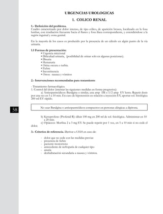 58
1. COLICO RENAL
1.- Definición del problema.
Cuadro caracterizado por dolor intenso, de tipo cólico, de aparición brusca, localizado en la fosa
lumbar, con irradiación frecuente hacia el flanco y fosa ilíaca correspondiente, y extendiéndose a la
región inguinal y zona genital.
En la mayoría de los casos es producido por la presencia de un cálculo en algún punto de la vía
urinaria.
1.1 Formas de presentación:
	 • Urgencia miccional
	 • Dificultad urinaria, (posibilidad de orinar solo en algunas posiciones).
	 • Disuria
	 • Hematuria
	 • Orina oscura o turbia.
	 • Fiebre
	 • Incontinencia
	 • Otros: nausea y vómitos
2.- Intervenciones recomendadas para tratamiento
- Tratamiento farmacológico.
1. Control del dolor (intentar las siguientes medidas en forma progresiva):
	 a) Antiespasmódicos: Baralgina o similar, una amp IM o 1/2 amp EV lento. Repetir dosis
por una vez en 5 a 10 min. En caso de hipotensión en relación a inyección EV, aportar sol. fisiológica
200 ml EV rápido.
No usar Baralgina o antiespasmódicos compuestos en personas alérgicas a dipirona.
	 b) Ketoprofeno (Profenid R): diluir 100 mg en 200 ml de sol. fisiológica. Administrar en 10 	
	 a 20 min.
	 c) Opiáceos: Morfina 2 a 3 mg EV. Se puede repetir por 1 vez, en 5 a 10 min si no cede el
dolor.
3.- Criterios de referencia. Derivar a UEH en caso de:
	 - dolor que no cede con las medidas previas
	 - presencia de fiebre
	 - paciente monorreno
	 - antecedente de nefropatía de cualquier tipo
	 - anuria
	 - deshidratación secundaria a nausea y vómitos.
URGENCIAS UROLOGICAS
 