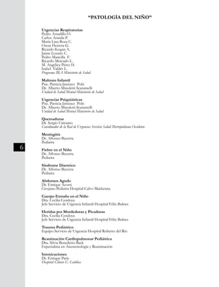 6
“PATOLOGÍA DEL NIÑO”
Urgencias Respiratorias
Pedro Astudillo O.
Carlos Aranda P.
María Lina Boza C.
Oscar Herrera G.
Ricardo Kogan A.
Jaime Lozano C.
Pedro Mancilla F.
Ricardo Mercado L.
M. Angélica Pérez H.
Isabel Valdés L.
Programa IRA Ministerio de Salud
Maltrato Infantil
Psic. Patricia Jiménez Polti
Dr. Alberto Minoletti Scaramelli
Unidad de Salud Mental Ministerio de Salud
Urgencias Psiquiátricas
Psic. Patricia Jiménez Polti
Dr. Alberto Minoletti Scaramelli
Unidad de Salud Mental Ministerio de Salud
Quemaduras
Dr. Sergio Cárcamo
Coordinador de la Red de Urgencias Servicio Salud Metropolitana Occidente
Meningitis
Dr. Alfonso Becerra
Pediatra
Fiebre en el Niño
Dr. Alfonso Becerra
Pediatra
Síndrome Diarreico
Dr. Alfonso Becerra
Pediatra
Abdomen Agudo
Dr. Enrique Acorsi
Cirujano Pediatra Hospital Calvo Mackenna
Cuerpo Extraño en el Niño
Dra. Cecilia Cendoya
Jefe Servicio de Urgencia Infantil Hospital Félix Bulnes
Heridas por Mordeduras y Picaduras
Dra. Cecilia Cendoya
Jefe Servicio de Urgencia Infantil Hospital Félix Bulnes
Trauma Pediátrico
Equipo Servicio de Urgencia Hospital Roberto del Río
Reanimación Cardiopulmonar Pediátrica
Dra. Silvia Benedetto Back
Especialista en Anestesiología y Reanimación
Intoxicaciones
Dr. Enrique Paris
Hospital Clínico U. Católica
 