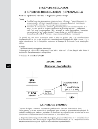 60
2. SINDROME HIPERKALEMICO (HIPERKALEMIA)
Puede ser rápidamente fatal si no se diagnostica y trata a tiempo.
Clínica
	 Ò Debilidad muscular: generalmente en presencia de kalemias > 7 meq/l. Comienza en 	
	 las extremidades inferiores siguiendo un curso ascendente. Respeta la musculatura
	 respiratoria y los músculos inervados por pares craneanos.
	 Ò Trastornos de conducción y arritmias: aparecen en general con kalemias mayores de 6 	
	 meq/l. Lo más precoz es la aparición de ondas T picudas y angostas. Con kalemias
	 entre 7 y 8 meq/lt, se ensancha el QRS y la onda P se vuelve ancha y plana. Con valores 	
	 mayores aparecen las “ondas sinusales” caracterizadas por un QRS muy ancho y
	 fusionado con la onda T. Posterior a esto, sobreviene fibrilación ventricular.
En general hay una buena correlación entre el nivel de potasio (K) y las manifestaciones
electrocardiográficas, por lo que frente a una sospecha clínica de hiperkalemia debe tomarse ECG e
iniciar tratamiento si éste es compatible, aunque no se disponga de determinación de potasio plas-
mático.
Manejo:
1. Monitoreo electrocardiográfico permanente
2. Gluconato de calcio al 10%, una amp. EV en bolo a pasar en 2 a 3 min. Repetir a los 5 min si
persisten las alteraciones electrocardiográficas.
3. Traslado de inmediato a UEH.
URGENCIAS UROLOGICAS
División Prevención y Control de enfermedades – División Gestión de Resd Asistencial
ALGORITMO
Síndrome Hiperkalemico
3. SINDROME UREMICO
Conjunto de signos y síntomas secundarios a pérdida de las funciones esenciales
del riñón. Puede aparecer en la fase terminal de la insuficiencia renal crónica, en
la insuficiencia renal aguda de cualquier etiología y en pacientes portadores de
insuficiencia renal crónica no terminal que se ven sometidos a condiciones
capaces de descompensar su patología de base.
El diagnóstico clínico exige un alto índice de sospecha, ya que con frecuencia no
se encuentran todas las manifestaciones antes descritas y en los pacientes con
antecedentes de IRC, la aparición de unos pocos de estos síntomas puede
ECG
alterado Gluconato de Ca
10%
1 amp EV lenta
(en 2 – 3 min)
2° ECG
alterado
Repetir a
los 10 min
UEH
ALGORITMO
3. SINDROME UREMICO
Conjunto de signos y síntomas secundarios a pérdida de las funciones esenciales del riñón.
Puede aparecer en la fase terminal de la insuficiencia renal crónica, en la insuficiencia renal aguda de
cualquier etiología y en pacientes portadores de insuficiencia renal crónica no terminal que se ven
sometidos a condiciones capaces de descompensar su patología de base.
El diagnóstico clínico exige un alto índice de sospecha, ya que con frecuencia no se encuentran todas
las manifestaciones antes descritas y en los pacientes con antecedentes de IRC, la aparición de unos
pocos de estos síntomas puede significar la necesidad de ingreso a Diálisis.
 