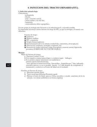 62
4. INFECCION DEL TRACTO URINARIO (ITU).
1. Infección urinaria baja:
Clínicamente:
	 - poliaquiuria,
	 - disuria,
	 - pujo y tenesmo vesical,
	 - orinas turbias y de mal olor,
	 - hamaturia,
	 - ocasionalmente dolor suprapúbico.
En este grupo, la etiología más frecuente es la infección por E. coli multi sensible.
Es importante reconocer ciertos factores de riesgo de ITU, ya que la etiología y el manejo son
diferentes.
	 Factores de riesgo:
	 Ò Embarazo
	 Ò Diabetes mellitus
	 Ò ITU a repetición
	 Ò Terapia inmunosupresora
	 Ò Instrumentación de la vía urinaria (sonda Foley, cateterismo, citoscopía,etc)
	 Ò Obstrucción (urolitiasis, anomalías congénitas, etc)
	 Ò Presencia de residuo miccional (vejiga neurogénica, estenosis uretral, hipertrofia
	 prostática, HABITO DE NO VACIAR VEJIGA)
Manejo:
Mujer sin factores de riesgo:
	 a) Practicar Combur 10 test
	 b) Si es negativo, examen ginecológico y conducta según hallazgos.
	 c) Si es positivo, iniciar tratamiento con antibióticos:
primera opción Nitrofurantoína,
otras opciones Cotrimoxazol forte, Amoxicilina , Ampicilina por 7 días, indicando
	 urocultivo previo, o si no es posible, hacerlo 3 a 5 días después de completado el
tratamiento y control en su Centro de Salud con el resultado.
Hombre sin factores de riesgo:
	 a) Descartar uretritis aguda
	 b) Tacto rectal para descartar Prostatitis aguda
	 c) Derivar a Centro de Salud para ex. Orina, urocultivo y estudio anatómico de la vía
	 urinaria. ( no iniciar antibióticos en forma empírica)
 
