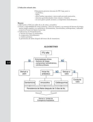 64
2. Infección urinaria alta:
			 Clínicamente presenta síntomas de ITU baja, junto a:
			 - escalofríos,
			 - fiebre,
			 - dolor lumbar espontáneo o provocado por puño-percusión,
			 - síntomas gastrointestinales como náusea y vómitos,
			 - en casos graves puede asociarse a compromiso hemodinámico.
Manejo:
1. Derivación a CES con orden de ex de orina y urocultivo.
2. Frente a imposibilidad de tomar exámenes (fines de semana) y en ausencia de factores de riesgo, 	
iniciar terapia empírica con antibióticos, (Gentamicina, Amoxicicilina, cefalosporinas) indicando 	
control en Centro de Salud al tercer día.
3. Indicaciones de Hospitalización:
a. factores de riesgo ya enumerados
b. compromiso hemodinámico
c. vómitos profusos
d. persistencia de fiebre después del tercer día de tratamiento.
ALGORITMO
 