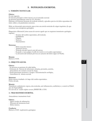 65
5. PATOLOGÍA ESCROTAL
1.- TORSIÓN TESTICULAR:
Clínica:
Es una urgencia.
El síntoma principal es dolor intenso en el contenido escrotal.
Se presenta generalmente entre los 10 y 40 años.
Pacientes con historia frecuente de testículo retráctil y episodios previos de dolor espontáneo de
inicio súbito y de predominio nocturno.
Debe ser descartado precozmente, para evitar una atrofia testicular de origen isquémico (lo que
constituye una emergencia quirúrgica).
Diagnóstico diferencial (otras causas de escroto agudo que no requieren tratamiento quirúrgico
urgente):
	 - Torsión: del cordón espermático, del testículo.
	 - Epididimitis
	 - Orquitis
	 - Tumores
	 - Traumatismos
Síntomas:
	 - Dolor muscular intenso
	 - Aparición brusca
	 - Testículo elevado hacia la raíz del escroto
	 - Se puede a veces palpar el anillo de torsión en el cordón espermártico
	 - La elevación del testículo provoca un aumento del dolor (signo de Prenh).
Manejo:
Derivar a UEH.
2.- ORQUITIS AGUDA
Clínica:
- Se presenta en pacientes de edad adulta,
- Existencia de historia de infecciones urinarias, prostatitis, uretritis,
- Antecedentes de contacto sexual de riesgo,
- Puede presentarse posterior a cirugía o instrumentación urológica,
- Antecedente de trauma escrotal.
Síntomas:
Dolor intenso irradiado a lo largo del cordón espermático.
Fiebre elevada.
Manejo:
Tratamiento ambulatorio: reposo, alza testicular, anti inflamatorios, antibióticos y control en Policlí-
nico de Especialidad.
En caso de un cuadro séptico severo, DERIVAR a UEH.
3.- TRAUMATISMO ESCROTAL
Antecedentes: traumatismo local.
Clínica:
- Signos locales de inflamación.
- Presencia de hematoma local.
- Dolor intenso.
Conducta:
Derivar a UEH (exploración quirúrgica).
 