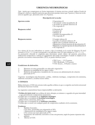68
Ante injuria que comprometa en forma importante el sistema nervioso central: (aplicar Escala de
Glasgow) y derivar a aquellos pacientes que presenten puntaje menor que 9 puntos y observar evolu-
ción en aquellos que presenten entre 12 y 9 puntos.
Descripción de la escala:
Apertura ocular				 • Espontánea: 4
						 • Al estimulo verbal (al pedírselo): 3
						 • Al recibir un estimulo doloroso: 2
						 • No responde: 1
Respuesta verbal				 • Orientado: 5
						 • Confuso: 4
						 • Palabras: 3
						 • Sonidos incomprensibles: 2
						 • No responde: 1
Respuesta motora				 • Cumple órdenes: 6
						 • Localiza el estímulo doloroso: 5
						 • Retira ante el estímulo doloroso: 4 		
						 • Respuesta en flexión (postura de decorticación): 3
						 •Respuestaenextensión(posturadedescerebración): 2
						 • No responde: 1
Los valores de los tres indicadores se suman y dan el resultado en la escala de Glasgow. El nivel
normal es 15 (4 + 5 + 6) que corresponde a un individuo sano. El valor mínimo es 3 (1 + 1 + 1).
La puntuación obtenida es empleada para determinar estado clínico del paciente, pronostico,
indicaciones terapeuticas y realizar un seguimiento del estado neurológico. Cuando se emplea en un
paciente con trauma craneoencefalico (TCE) se puede clasificar como:
						 • TEC Leve .... 13-15 puntos
						 • TEC Moderado.. 9-12 puntos
						 • T EC Severo.... 8 Puntos o menos
Condiciones de derivación:
1.-	 Mantener vía aérea permeable con adecuada oxigenación.
2.-	 Mantener la estabilidad de los signos vitales.
3.-	 Medición de la glicemia e instalación de vía venosa con administración de solución
	 glucosada al 5%.
Urgencias neurológicas más frecuentes: cefalea, síndrome meníngeo, compromiso de conciencia,
síndrome convulsivo y el déficit motor súbito.
I. CEFALEA
Deben derivarse a UEH más cercana todas aquellas cefaleas en que se sospeche una lesión estructural
del Sistema Nervioso Central.
Las siguientes características hacen imprescindible su derivación:
• Cefalea de inicio ictal (son cefaleas de inicio abrupto, en minutos o segundos de gran intensidad 	
y que generalmente comprometen al paciente).
• Cefalea que se acompaña de un síndrome meníngeo.
• Cefalea que se acompaña de focalidad neurológica
(déficit motor, anisocoria, afasia, etc.).
• Cefalea que se acompaña de un síndrome convulsivo.
• Cefalea que se asocie con cualquier grado de compromiso cualitativo de la conciencia.
Conducta:
1. 	 Medidas Generales:
	 • Vía aérea permeable con oxigenación al 30%
	 • Mantención de estabilidad en los signos vitales
	 • Vía venosa con suero glucosado al 5%
2.	 Tratamiento del sindrome convulsivo si éste esta presente, según las pautas expuestas más 	
	 adelante.
3. 	 Derivar al UEH.
URGENCIA NEUROLÓGICAS
 