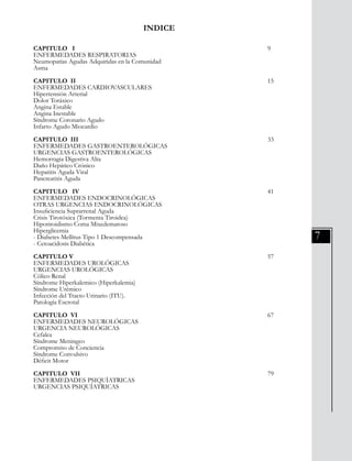 7
INDICE
CAPITULO I										 9
ENFERMEDADES RESPIRATORIAS
Neumopatías Agudas Adquiridas en la Comunidad
Asma
CAPITULO II										 15
ENFERMEDADES CARDIOVASCULARES
Hipertensión Arterial
Dolor Toráxico
Angina Estable
Angina Inestable
Síndrome Coronario Agudo
Infarto Agudo Miocardio
CAPITULO III									 33
ENFERMEDADES GASTROENTEROLÓGICAS
URGENCIAS GASTROENTEROLÓGICAS
Hemorragia Digestiva Alta
Daño Hepático Crónico
Hepatitis Aguda Viral
Pancreatitis Aguda
CAPITULO IV									 41
ENFERMEDADES ENDOCRINOLÓGICAS
OTRAS URGENCIAS ENDOCRINOLÓGICAS
Insuficiencia Suprarrenal Aguda
Crisis Tirotóxica (Tormenta Tiroidea)
Hipotiroidismo Coma Mixedematoso
Hiperglicemia
- Diabetes Mellitus Tipo 1 Descompensada
- Cetoacidosis Diabética
CAPITULO V										 57
ENFERMEDADES UROLÓGICAS
URGENCIAS UROLÓGICAS
Cólico Renal
Síndrome Hiperkalemico (Hiperkalemia)
Síndrome Urémico
Infección del Tracto Urinario (ITU).
Patología Escrotal
CAPITULO VI									 67
ENFERMEDADES NEUROLÓGICAS
URGENCIA NEUROLÓGICAS
Cefalea
Síndrome Meningeo
Compromiso de Conciencia
Síndrome Convulsivo
Déficit Motor
CAPITULO VII									 79
ENFERMEDADES PSIQUÍATRICAS
URGENCIAS PSIQUÍATRICAS
 
