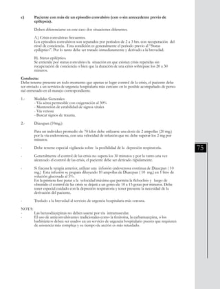75
c) 	 Paciente con más de un episodio convulsivo (con o sin antecedente previo de
	 epilepsia).
	 Deben diferenciarse en este caso dos situaciones diferentes.
	 A.) Crisis convulsivas frecuentes.
	 Los episodios convulsivos son separados por períodos de 2 a 3 hrs. con recuperación del 	
	 nivel de conciencia. Esta condición es generalmente el periodo previo al “Status
	 epiléptico”. Por lo tanto debe ser tratado inmediatamente y derivado a la brevedad.
	 B). Status epiléptico.
	 Se entiende por status convulsivo la situación en que existan crisis repetidas sin
	 recuperación de conciencia o bien que la duración de una crisis sobrepase los 20 a 30
	 minutos.
Conducta:
Debe tenerse presente en todo momento que apenas se logre control de la crisis, el paciente debe
ser enviado a un servicio de urgencia hospitalaria más cercano en lo posible acompañado de perso-
nal entrenado en el manejo correspondiente.
1.- 	 Medidas Generales:
	 - Vía aérea permeable con oxigenación al 30%
	 - Mantención de estabilidad de signos vitales
	 - Vía venosa
	 - Buscar signos de trauma.
2.- 	 Diazepan (10mg.):
	 Para un individuo promedio de 70 kilos debe utilizarse una dosis de 2 ampollas (20 mg.) 	
	 por la vía endovenosa, con una velocidad de infusión que no debe superar los 2 mg por 	
	 minutos.
-	 Debe tenerse especial vigilancia sobre la posibilidad de la depresión respiratoria.
-	 Generalmente el control de las crisis no supera los 30 minutos y por lo tanto una vez
	 alcanzado el control de las crisis, el paciente debe ser derivado rápidamente.
-	 Si fracasa la terapia anterior, utilizar una infusión endovenosa continua de Diazepan ( 10 	
	 mg.) Esta infusión se prepara diluyendo 10 ampollas de Diazepan ( 10 mg.) en 1 litro de 	
	 solución glucosada al 5%.
	 En la primera fase pasar a la velocidad máxima que permita la fleboclisis y 	luego de
	 obtenido el control de las crisis se dejará a un goteo de 10 a 15 gotas por minutos. Debe 	
	 tener especial cuidado con la depresión respiratoria y tener presente la necesidad de la
	 derivación del paciente.
-	 Traslado a la brevedad al servicio de urgencia hospitalaria más cercana.
NOTA:
-	 Las benzodiazepinas no deben usarse por vía intramuscular.
-	 El uso de anticonvulsivantes tradicionales como la fenitoína, la carbamazepina, o los
	 barbitúricos deben ser usados en un servicio de urgencia hospitalario puesto que requieren 	
	 de asistencia más compleja y su tiempo de acción es más retardado.
 