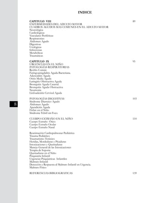 8
INDICE
CAPITULO VIII									 89
ENFERMEDADES DEL ADULTO MAYOR
CUADROS AGUDOS MAS COMUNES EN EL ADULTO MAYOR
Neurológica	
Cardiológicas
Vasculares Periféricas	
Respiratorias:	
Abdomen Agudo
Digestivas
Urológicas
Infecciosas
Metabólicas	
Traumáticas
	
CAPITULO IX									 95
URGENCIAS EN EL NIÑO
PATOLOGÍAS RESPIRATORIAS
Resfrío Común
Faringoamigdalitis Aguda Bacteriana.
Adenoiditis Aguda
Otitis Media Aguda
Laringitis Obstructiva Aguda
Bronquitis Aguda Catarral.
Bronquitis Aguda Obstructiva
Neumonia
Linfoadenitis Cervical Aguda
PATOLOGÍAS DIGESTIVAS								 103
Síndrome Diarreico Agudo
Abdomen Agudo
Apendicitis Aguda
Fiebre en el Niño
Síndrome Febril sin Foco
CUERPO EXTRAÑO EN EL NIÑO							 110
Cuerpo Extraño Ótico
Cuerpo Extraño Ocular
Cuerpo Extraño Nasal
Reanimación Cardiopulmonar Pediátrica
Trauma Pediátrico
Traumatismo Toráxico
Heridas, Mordeduras y Picaduras
Intoxicaciones y Quemaduras
Manejo General de las Intoxicaciones
Terapia de Soporte
Quemaduras en el Niño
Psiquiatría Infantil
Urgencias Psiquíatricas Infantiles
Maltrato Infantil
Detección y Respuesta al Maltrato Infantil en Urgencia.
Maltrato Fisico
REFERENCIAS BIBLIOGRAFICAS							 139
 