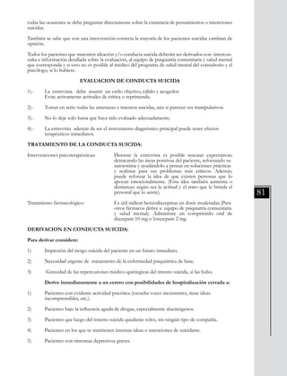 81
todas las ocasiones se debe preguntar directamente sobre la existencia de pensamientos o intenciones
suicidas.
También se sabe que con una intervención correcta la mayoría de los pacientes suicidas cambian de
opinión.
Todos los pacientes que muestren ideación y/o conducta suicida deberán ser derivados con intercon-
sulta e información detallada sobre la evaluación, al equipo de psiquiatría comunitaria y salud mental
que corresponda y si esto no es posible al médico del programa de salud mental del consultorio y el
psicólogo, sí lo hubiere.
EVALUACION DE CONDUCTA SUICIDA
1).-	 La entrevista debe asumir un estilo objetivo, cálido y acogedor.
	 Evite activamente actitudes de crítica o reprimenda.
2).-	 Tomar en serio todas las amenazas e intentos suicidas, aún si parecen ser manipulativos.
3).-	 No lo deje solo hasta que haya sido evaluado adecuadamente.
4).-	 La entrevista además de ser el instrumento diagnóstico principal puede tener efectos
	 terapéuticos inmediatos.
TRATAMIENTO DE LA CONDUCTA SUICIDA:
Intervenciones psicoterapéuticas:	 	 Durante la entrevista es posible rescatar expectativas;
					 destacando las áreas positivas del paciente, reforzando su 	
					 autoestima y ayudándolo a pensar en soluciones prácticas 	
					 y realistas para sus problemas más críticos. Además,
					 puede reforzar la idea de que existen personas que lo
					 apoyan emocionalmente. (Esta idea también aumenta o
					 disminuye según sea la actitud y el trato que le brinda el
					 personal que lo asiste).
Tratamiento farmacológico:		 Es útil indicar benzodiazepinas en dosis moderadas.(Para 	
					 otros fármacos derive a equipo de psiquiatría comunitaria
					 y salud mental). Administre un comprimido oral de
					 diazepam 10 mg o lorazepam 2 mg.
DERIVACION EN CONDUCTA SUICIDA:
Para derivar considere:
1)	 Impresión del riesgo suicida del paciente en un futuro inmediato.
2)	 Necesidad urgente de tratamiento de la enfermedad psiquiátrica de base.
3)	 Gravedad de las repercusiones médico-quirúrgicas del intento suicida, si las hubo.
	 Derive inmediatamente a un centro con posibilidades de hospitalización cerrada a:
1)	 Pacientes con evidente actividad psicótica (escucha voces inexistentes, tiene ideas
	 incomprensibles, etc.).
2)	 Pacientes bajo la influencia aguda de drogas, especialmente alucinógenos.
3)	 Pacientes que luego del intento suicida quedarán solos, sin ningún tipo de compañía.
4)	 Pacientes en los que se mantienen intensas ideas o intenciones de suicidarse.
5)	 Pacientes con síntomas depresivos graves.
 