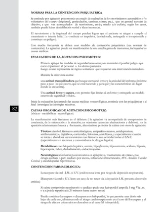 82
NORMAS PARA LA CONTENCION PSIQUIATRICA
Se entiende por agitación psicomotriz un estado de exaltación de los movimientos automáticos y/o
voluntarios del cuerpo (inquietud, gesticulación, caminar, correr, etc.), que en general carecen de
objetivo, y que van acompañados de nerviosismo, enojo, miedo y/o euforia, según los casos,
también puede haber desinhibición verbal e ideas inconexas..
El nerviosismo y la inquietud del cuerpo pueden lograr que el paciente se niegue a cumplir el
tratamiento o intente huir.( La conducta es impulsiva, desordenada, arriesgada o irresponsable y
constituye un peligro).
Con mucha frecuencia se deben usar medidas de contención psiquiátrica (vea normas de
contención). La agitación puede ser manifestación de una amplia gama de trastornos, incluyendo las
causas médicas.
EVALUACION DE LA AGITACION PSICOMOTRIZ
	 Primero aplique las medidas de seguridad necesarias para controlar el posible peligro que 	
	 corre el paciente, el personal o los demás pacientes.
	 Luego evalúe la presencia de signos somáticos que requieran una intervención inmediata
	 Durante la entrevista asuma:
	 una actitud tranquilizadora que busque atenuar el temor y la ansiedad del enfermo (informe
	 paso a paso lo que ocurre, que sé está haciendo y para qué y las características del lugar	
	 donde se encuentra).
	 Una actitud firme y segura, esto permite fijar límites al enfermo y entregarle un modelo 	
	 externo de seguridad y orden..
	
Inicie la evaluación descartando las causas médicas o neurológicas, continúe con las psiquiátricas y al
final investigue las etiologías reactivas.
CAUSAS ORGANICAS DE AGITACION.PSICOMOTRIZ:
(tóxicas - metabólicas - neurológicas)
La manifestación más frecuente es el delirium ( la agitación va acompañada de compromiso de
conciencia, de la orientación y la atención; en ocasiones aparecen alucinaciones y delirios), es de
aparición relativamente brusca y fluctuante, alternándose períodos de calma con otros de agitación:
	 Tóxicas: alcohol, fármacos anticolinérgicos, antiparkinsonianos, antidepresivos,
	 antihistamínicos, digitálicos, corticoides, lidocaina, ansiolíticos, y especialmente cuando
	 se inicia o abandona un tratamiento con fármacos con actividad sobre el S.N.C.
	 (especialmente en ancianos y consumidores de drogas ilegales).
	 Metabólicas: encefalopatía hepática, uremia, hipoglicemia, hiponatremia, acidosis, hipoxia, 	
	 hipercapnia, fiebre, deshidratación, endocrinopatías.
	 Neurológicas: confusión postconvulsiva en epilépticos, traumatismo de cráneo, pos
	 cirugía cardiaca o paro cardiaco por anoxia, infecciones intracraneales, AVC Accidente Vascular
Cerebral. y encefalopatías hipertensivas.
CONTENCION FARMACOLOGICA:
	
	 Lorazepam vía oral , I.M.. o E.V. (endovenosa lenta por riesgo de depresión respiratoria).
	 Diazepam vía oral o E.V. lento en caso de no tener via la inyección I.M. presenta absorción
errática)
	 Si existe compromiso respiratorio o cardiaco pude usar haloperidol ampolla 5 mg. Vía i.m. 	
	 o e.v.(puede repetir cada 20 minutos hasta cuatro veces)
	 Puede combinar lorazepam o diazepam con haloperidol, lo que permite usar dosis más
	 bajas de cada uno, (disminuyendo el riesgo cardiorrespiratorio en el caso del lorazepam y el 	
	 riesgo de efectos colaterales no deseados en el caso del haloperidol).
 