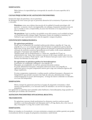 83
DERIVACION:
	
	 Debe derivar a la especialidad que corresponda de acuerdo a la causa especifica de la
	 agitación.
CAUSAS PSIQUIATRICAS DE AGITACION PSICOMOTRIZ:
Existen dos tipos; las psicóticas y las no psicóticas.
Se distinguen de otras causas por que no presentan alteración de la conciencia. El paciente esta vigil
y orientado.
	 Psicóticas: existe una evidente desconexión de la realidad (el mundo psicológico del
	 paciente se muestra irreal e incomprensible, sin embargo; el paciente muestra certeza de 	
	 que su mundo es real y comprensible), la causa más frecuente es la esquizofrenia o la
	 psicosis 	maníaca.
	 No psicóticas: Aquí se produce una pérdida severa del contacto con la realidad sin llegar
	 a la total desconexión (aunque frágil y fluctuante el juicio de realidad se mantiene). Lo
	 habitual es que se presenten como crisis de angustia o ataques de pánico.
CONTENCION FARMACOLOGICA:
	
	 En agitaciones psicóticas:
	 Puede usar el haloperidol (de toxicidad cardiovascular ínfima), ampollas de 5 mg, una 	
	 ampolla i.m. o e.v., si es necesario repita cada 20 minutos en agitaciones graves, (puede 	
	 llegar hasta 30 mg. dosis total). Vigile la aparición de distonías (contracciones bruscas de 	
	 un grupo de músculos extensores generalmente en el cuello), si ello ocurre administre
	 diazepam o lorazepam (una ampolla e.v. lento).
	 También puede usar la clorpromazina e.v. ( hasta tres ampollas de 25 mg.) en
	 administración muy lenta, cinco minutos o más por el alto riesgo cardiaco, (por vía i.m.
	 la absorción es errática). Puede repetir cada 30 minutos hasta por cuatro veces. Con este 	
	 fármaco las distonías son muy raras.
	 En agitaciones no psicóticas prefiera las benzodiazepinas:
	 Lorazepam, un comprimido sublingual o una ampolla i.m.
	 Diazepam, un comprimido vía oral (i.m. presenta absorción errática).
	 Se puede administrar lorazepam o diazepam endovenoso lento (una ampolla) en
	 agitaciones graves con gran componente ansioso pero exige una evaluación rigurosa del 	
	 riesgo respiratorio.
	 Si existe compromiso respiratorio o cardiaco puede combinar lorazepam o diazepam con 	
	 haloperidol lo que permite usar dosis más bajas de cada uno, (disminuyendo el riesgo
	 cardiorrespiratorio en el caso del lorazepam y el riesgo de efectos colaterales no deseados 	
	 en el caso del haloperidol).
DERIVACION:
	 Derive siempre las agitaciones psicóticas al equipo de psiquiatría comunitaria y salud
	 mental correspondiente y si es necesario derive de inmediato a un servicio de urgencia 	
	 psiquiátrica.
Las agitaciones no psicóticas (por ansiedad) ceden fácilmente a benzodiazepinas, luego pueden ser
manejadas por el médico del consultorio.
AGITACION PSICOMOTRIZ SITUACIONAL-REACTIVA.
TRATAMIENTO:
	 En agitaciones menores donde predominan los elementos reactivos ansiosos puede
	 recurrirse a una benzodiazepina oral (diazepam oral 5 a 20 mg. diarios, dos a tres veces al 	
	 día) o lorazepam 1 a 2 mg. tres a cuatro veces al día.)
DERIVACION:
Deben ser tratadas en el consultorio y en casos resistentes a manejo por médico general, este podría
eventualmente derivar al equipo de psiquiatría comunitaria y salud mental.
 
