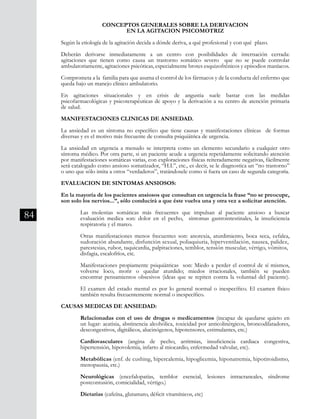 84
CONCEPTOS GENERALES SOBRE LA DERIVACION
EN LA AGITACION PSICOMOTRIZ
Según la etiología de la agitación decida a dónde deriva, a qué profesional y con qué plazo.
Deberán derivarse inmediatamente a un centro con posibilidades de internación cerrada:
agitaciones que tienen como causa un trastorno somático severo que no se puede controlar
ambulatoriamente, agitaciones psicóticas, especialmente brotes esquizofrénicos y episodios maníacos.
Comprometa a la familia para que asuma el control de los fármacos y de la conducta del enfermo que
queda bajo un manejo clínico ambulatorio.
En agitaciones situacionales y en crisis de angustia suele bastar con las medidas
psicofarmacológicas y psicoterapéuticas de apoyo y la derivación a su centro de atención primaria
de salud.
MANIFESTACIONES CLINICAS DE ANSIEDAD.
La ansiedad es un síntoma no específico que tiene causas y manifestaciones clínicas de formas
diversas y es el motivo más frecuente de consulta psiquiátrica de urgencia.
La ansiedad en urgencia a menudo se interpreta como un elemento secundario a cualquier otro
síntoma médico. Por otra parte, si un paciente acude a urgencia repetidamente solicitando atención
por manifestaciones somáticas varias, con exploraciones físicas reiteradamente negativas, fácilmente
será catalogado como ansioso somatizador, “H.I.”, etc., es decir, se le diagnostica un “no trastorno”
o uno que sólo imita a otros “verdaderos”, tratándosele como si fuera un caso de segunda categoría.
EVALUACION DE SINTOMAS ANSIOSOS:
En la mayoría de los pacientes ansiosos que consultan en urgencia la frase “no se preocupe,
son solo los nervios...”, sólo conducirá a que éste vuelva una y otra vez a solicitar atención.
	 Las molestias somáticas más frecuentes que impulsan al paciente ansioso a buscar
	 evaluación medica son: dolor en el pecho, síntomas gastrointestinales, la insuficiencia
	 respiratoria y el mareo.
	 Otras manifestaciones menos frecuentes son: anorexia, aturdimiento, boca seca, cefalea,
	 sudoración abundante, disfunción sexual, poliaquiuria, hiperventilación, nausea, palidez,	
	 parestesias, rubor, taquicardia, palpitaciones, temblor, tensión muscular, vértigo, vómitos, 	
	 disfagia, escalofríos, etc.
	 Manifestaciones propiamente psiquiátricas son: Miedo a perder el control de sí mismos,
	 volverse loco, morir o quedar aturdido; miedos irracionales, también se pueden
	 encontrar pensamientos obsesivos (ideas que se repiten contra la voluntad del paciente).
	 El examen del estado mental es por lo general normal o inespecífico. El examen físico
	 también resulta frecuentemente normal o inespecífico.
CAUSAS MEDICAS DE ANSIEDAD:
	 Relacionadas con el uso de drogas o medicamentos (incapaz de quedarse quieto en
	 un lugar: acatisia, abstinencia alcohólica, toxicidad por anticolinérgicos, broncodilatadores,
	 descongestivos, digitálicos, alucinógenos, hipotensores, estimulantes, etc.)
	 Cardiovasculares (angina de pecho, arritmias, insuficiencia cardiaca congestiva,
	 hipertensión, hipovolemia, infarto al miocardio, enfermedad valvular, etc).
	 Metabólicas (enf. de cushing, hipercalemia, hipoglicemia, hiponatremia, hipotiroidismo,	
	 menopausia, etc.)
	 Neurológicas (encefalopatías, temblor esencial, lesiones intracraneales, síndrome
	 postcontusión, comicialidad, vértigo.)
	 Dietarias (cafeína, glutamato, déficit vitamínicos, etc)
 