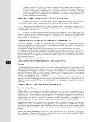 86
	 Aparece inquietud y agitación intensas, desorientación temporoespacial, alucinaciones
	 (preferentemente visuales), falsos reconocimientos, temblor intenso que empeora al
	 solicitar alguna acción, compromiso de conciencia, insomnio y marcados trastornos
	 vegetativos (sudoración intensa, fiebre, taquicardia, elevación de la presión arterial,
	 dilatación pupilar, etc). La intensidad de los síntomas es fluctuante y empeoran cuando se	
	 reducen los estímulos ambientales).
TRATAMIENTO DEL SDME. DE ABSTINENCIA ALCOHOLICA:
1).-	 Sedación. Diazepam de 10 mg. oral, desde 20 hasta 60mg. diarios, en dos o tres tomas. Si la
vía oral no es posible, se deben administrar por vía endovenosa.(Ver sección sobre agitación).
2).-	 Administración de Tiamina. 10 0mg. diarios, para prevenir la encefalopatía de Wernicke (y el
Sindrome De Korsakoff al mediano y largo plazo). También es aconsejable administrar Piridoxina y
Cianocobalamina (B1, B6, B12).
3).-	 Controle el equilibrio hidroelectrolítico porque son frecuentes los ayunos prolongados, los
vómitos y la fiebre. Si es necesario administre suero glucosalino 500 a 1000 ml. por vía endovenosa,
al que se le puede agregar la tiamina (3 ampollas ) y el diazepam (una a dos ampollas, repitiendo sí es
necesario a los 30 o 60 minutos).
DERIVACION DEL SINDROME DE ABSTINENCIA ALCOHOLICA:
Procurar que siempre el paciente esté acompañado por un familiar, esto para prevenir conductas
riesgosas en momentos de mayor confusión. Siempre es recomendable observar por un par de horas
la evolución y la respuesta a tratamiento.
Se recomienda derivar para hospitalización cuando se trate de un delirium tremens, alucinosis
acompañada de conductas que pongan en riesgo al paciente o a terceros, presencia de convulsiones
en un paciente sin antecedentes de epilepsia, síndrome de Wernicke-Korsakoff, fiebre sobre 38,5 °C,
traumatismo craneal con pérdida de conciencia, compromiso importante del nivel de vigilia,
enfermedades médicas complejas y antecedentes de delirium, psicosis o convulsiones en síndromes
de abstinencia anteriores.
Puede ser necesaria la contención física
URGENCIAS POR INTOXICACION CON DROGAS ILICITAS:
Cocaína:
Ejerce efectos estimulantes sobre la corteza del cerebro, produce sentimientos de inquietud, euforia,
reducción de las inhibiciones sociales, mayor vigor y capacidad mental. El clorhidrato de cocaína
puede preparase como polvo e inhalarse, produce un efecto eufórico en unos segundos o minutos,
que alcanza su punto álgido a los 10 minutos y dura de 45 a 60 minutos o más. También puede
disolverse en agua sin calentar para inyectarla por vía e.v. (efecto a los 15 segundos con su cenit en 5
minutos y una duración de hasta 15 minutos).
La cocaína también puede fumarse como pasta base, ésta se obtiene al tratar las hojas de coca con
parafina o gasolina combinados con ácido sulfúrico (produce neurotoxicidad). Esta pasta contiene
sulfato de cocaína en un 40 a 70%, se consume fumada en pipa o en cigarros mezclada con tabaco o
marihuana.
EVALUACION DE LA INTOXICACION POR COCAINA
Fases de evolución clínica:
Primera fase, se caracteriza por la estimulación del sistema nervioso central y cardiopulmonar. El
paciente siente euforia, aumento de la capacidad mental y confianza en sí mismo. Los efectos
periféricos son vasocontricción y otros síntomas de estimulación adrenérgica, (aumento de la
presión arterial, el pulso y la temperatura). A menudo las pupilas están dilatadas. Altas dosis de
cocaína pueden dar lugar a conductas repetitivas extrañas (estereotipias), inestabilidad de las
emociones y psicosis con ideas persecutorias, con alucinaciones auditivas, visuales o táctiles.
Segunda fase puede haber una respuesta reducida a todos los estímulos, aumento de los reflejos
tendinosos profundos, incontinencia, crisis epilépticas, estatus epiléptico y encefalopatía maligna.
Puede observarse una taquicardia grave, hipertensión e hipertermia. La arritmia ventricular puede
determinar un descenso de la presión y del pulso, con cianosis periférica y respiración rápida e
irregular.
Tercera fase o fase premorbida se caracteriza por parálisis fláccida de los músculos, coma, pupilas
fijas y dilatadas, pérdida de reflejos y de las funciones de apoyo vital, parálisis respiratoria. Puede
producirse la muerte por paro cardiorrespiratorio.
 