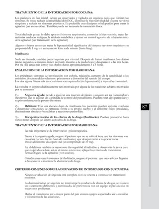 87
TRATAMIENTO DE LA INTOXICACION POR COCAINA:
Los pacientes en fase inicial deben ser observados y vigilados en urgencia hasta que remitan los
síntomas. Se busca reducir la irritabilidad del S.N.C., disminuir la hiperactividad del sistema nervioso
simpático y reducir los síntomas psicóticos. Es preferible usar diazepam o haloperidol para tratar la
agitación (ver esa sección). También puede ser necesaria la contención física.
	
Toxicidad más grave: Se debe apoyar el sistema respiratorio, controlar la hipertensión, tratar las
arritmias cardiacas malignas, la acidosis metabólica y ejercer un control agresivo de la hipertermia y
de la agitación (ver tratamiento de la agitación)
	
Algunos clínicos aconsejan tratar la hiperactividad significativa del sistema nervioso simpático con
propanolol de 1 mg. e.v. en inyección lenta cada minuto (hasta 8mg).
Marihuana
Suele ser fumada, también puede ingerirse por vía oral. Después de fumar marihuana, los efectos
tardan segundos a minutos, tienen su punto máximo a la media hora y desaparecen a las tres horas.
Por vía oral actúa más lento y sus efectos duran aproximadamente 3 a 5 horas.
EVALUACION DE LA INTOXICACION POR MARIHUANA:
Los principales síntomas de intoxicación: son euforia, relajación, aumento de la sensibilidad a los
estímulos, deterioro del rendimiento psicomotor y distorsión del sentido del tiempo.
Los dos signos físicos más característicos son taquicardia (sin hipertensión) e inyección conjuntival.
La consulta en urgencia habitualmente será motivada por alguna de las reacciones adversas motivadas
por su consumo:
1).-	 Angustia aguda: tiende a aparecer una reacción de pánico o angustia en los consumidores
inexpertos que se asustan de la pérdida de control del pensamiento. Pueden estar algo paranoides y
su pensamiento puede parecer inconexo.
2).-	 Delirium: Tras una elevada dosis de marihuana los pacientes pueden volverse confusos
y desarrollar sensaciones de extrañeza frente a su propio cuerpo y el ambiente físico (irrealidad),
alucinaciones visuales y/o auditivas y reacciones paranoides.
3).-	 Reexperimentación de los efectos de la droga (flashbacks). Pueden producirse hasta
varios meses después del último consumo de la droga.
TRATAMIENTO DE LA INTOXICACION POR MARIHUANA:
	 Lo más importante es la intervención psicoterapéutica.
	 Frente a la angustia aguda, asegure al paciente que no se volverá loco, que los síntomas son 	
	 causados por una fuerte dosis de marihuana y que desaparecerán a las pocas horas.
	 Puede administrar diazepam oral (un comprimido de 10 mg).
	 En el delirium también es importante dar seguridad al individuo y observarlo de cerca para 	
	 que no produzca daño sobre sí mismo o terceros; aplique los criterios de tratamiento
	 farmacológico de la agitación ( ver sección).
	 Cuando aparezcan fenómenos de flashbacks, asegure al paciente que estos efectos llegarán 	
	 a desaparecer si mantiene la abstinencia de droga.
CRITERIOS COMUNES SOBRE LA DERIVACION DE INTOXICADOS CON SUSTANCIAS:
	 Ninguna evaluación de urgencia está completa si no se orienta a continuar un tratamiento 	
	 posterior.
	 La desintoxicación de urgencia no interrumpe la conducta de abuso de drogas, se requiere
	 un tratamiento definitivo y continuado, de preferencia con un equipo especializado en	
	 tratar estos problemas.
	 Derive al consultorio: en la mayor parte del país existen equipos capacitados en la atención 	
	 y tratamiento de las adicciones.
 
