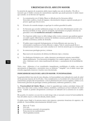 90
La atención de urgencia de un paciente adulto mayor implica una serie de desafíos. Por ello es
necesario que el médico conozca las características especiales que puede presentar el adulto mayor
que consulta en un Servicio de Urgencia:
a)	 La comunicación con el Adulto Mayor se dificulta por los frecuentes déficit
	 Sensoriales: auditivo, visual; de lenguaje y desorientación témporo-especial causada por el 	
	 proceso agudo que ésta en curso.
b) 	 El motivo de consulta siempre es aquel que le confiere gravedad al cuadro.
c) 	 Es frecuente que consulte tardíamente porque vive solo, tiene dificultad para acceder a los 	
	 Servicios de Salud, no tiene quien lo acompañe, mal interpreta sus propios síntomas de 	
	 gravedad o éstos se manifiestan atenuada o tardíamente.
d) 	 En el paciente adulto mayor se debe indagar sobre eventos estresores que pudieran agravar 	
	 un cuadro agudo: fallecimientos recientes de familiares cercanos, partida reciente de hijos, 	
	 pérdidas económicas, cambio de domicilio.
e) 	 El adulto mayor responde fisiologicamente en forma diferente ante una noxa; la
	 enfermedad se manifiesta en forma diferente o atípica. Todo lo anterior puede llevar a
	 interpretaciones erróneas y por ende consultar en el nivel de atención que no corresponde.
f) 	 Se entrecruzan patologías previas y crónicas.
g) 	 Baja reserva de mecanismos de defensa de diferentes tipos y sistemas.
h) 	 Los Síndromes Geriátricos son: caídas, demencia, incontinencia urinaria, inmovilidad
	 aguda, polifarmacia. Con frecuencia acompañan a los cuadros agudos y no pocas veces
	 estos síndromes son la única manifestación del inicio o asentamiento de la morbilidad de 	
	 base.
Todos estos elelmentos al ser considerados integralmente, posibilitarán al médico una mejor
aproximación al diagnóstico y permitirán crear un ambiente “ amigable” con el adulto mayor que
consulta angustiado, temeroso y muchas veces desorientado.
INDICADOR DE SALUD DEL ADULTO MAYOR: FUNCIONALIDAD.
La geriatría definió, hace más de cinco décadas, a la funcionalidad como indicador de estado de salud
de las personas mayores de los 60 años. Esta consideración es el resultado de la observación de las
características propias del envejecimiento como la disminución de la reserva orgánica, cambios en la
homeostasis, presencia de patologías crónicas, polifarmacia, síndromes geriátricos y otras.
La Funcionalidad del Adulto Mayor, es decir la capacidad para realizar actividades básicas del
diario vivir, tales como: comer, vestirse, bañarse, trasladarse, constituyen un buen indicador de salud
previa. Cuando se pierden abruptamente constituyen un indicador de la existencia de un cuadro
agudo.
De acuerdo a lo anterior y en caso de no existir riesgo vital, es necesario conocer la funcionalidad de
base del adulto mayor y si ella está alterada, desde cuándo.
El adulto mayor frágil, es la persona mayor, más expuesta a presentar situaciones de urgencia y de
pérdida de funcionalidad, mayoritariamente definido como:
Ò 	 Mayor de 75 años
Ò 	 Vive solo
Ò 	 Con deterioro sensorial o de percepción
Ò 	 Toma más de tres medicamentos
Ò 	 Alta hospitalaria reciente
URGENCIAS EN EL ADULTO MAYOR
 
