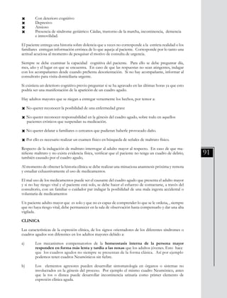 91
Ò 	 Con deterioro cognitivo
Ò 	 Depresivo
Ò 	 Ansioso
Ò 	 Presencia de síndrome geriátrico: Cáidas, trastorno de la marcha, incontinencia, demencia
	 e inmovilidad.
El paciente entrega una historia sobre dolencia que a veces no corresponde a la estricta realidad o los
familiares entregan información errónea de lo que aqueja al paciente. Corresponde por lo tanto una
actitud acuciosa al momento de pesquisar el motivo de consulta de urgencia.
Siempre se debe examinar la capacidad cognitiva del paciente. Para ello se debe preguntar día,
mes, año y el lugar en que se encuentra. En caso de que las respuestas no sean atingentes, indagar
con los acompañantes desde cuando preSenta desorientación. Si no hay acompañante, informar al
consultorio para visita domiciliaria urgente.
Si existiera un deterioro cognitivo previo preguntar si se ha agravado en las últimas horas ya que esto
podría ser una manifestación de la aparición de un cuadro agudo.
Hay adultos mayores que se niegan a entregar verazmente los hechos, por temor a:
Ò No querer reconocer la posibilidad de una enfermedad grave
Ò No querer reconocer responsabilidad en la génesis del cuadro agudo, sobre todo en aquellos
pacientes crónicos que suspendan su medicación.
Ò No querer delatar a familiares o cercanos que pudieran haberle provocado daño.
Ò Por ello es necesario realizar un examen físico en búsqueda de señales de maltrato físico.
Respecto de la indagación de maltrato interrogar al adulto mayor al respecto. En caso de que ma-
nifieste maltrato y no exista evidencia física, verificar que el paciente no tenga un cuadro de delirio,
también causado por el cuadro agudo,
Al momento de obtener la historia clínica se debe realizar una minuciosa anamnesis próxima y remota
y estudiar exhaustivamente el uso de medicamentos.
El mal uso de los medicamentos puede ser el causante del cuadro agudo que presenta el adulto mayor
y si no hay riesgo vital y el paciente está solo, se debe hacer el esfuerzo de contactarse, a través del
consultorio, con un familiar o cuidador par indagar la posibilidad de una mala ingesta accidental o
voluntaria de medicamentos
Un paciente adulto mayor que es solo y que no es capaz de comprender lo que se le ordena, , siempre
que no haya riesgo vital, debe permanecer en la sala de observación hasta compensarlo y dar una alta
vigilada.
CLINICA
Las características de la expresión clínica, de los signos orientadores de los diferentes síndromes o
cuadros agudos son diferentes en los adultos mayores debido a:
a) 	 Los mecanismos compensatorios de la homeostasis interna de la persona mayor
	 responden en forma más lenta y tardía a las noxas que los adultos jóvenes. Esto hace 	
	 que los cuadros agudos no siempre se presentan de la forma clásica. Así por ejemplo	
	 podemos tener cuadros Neumónicos sin fiebre.
b) 	 Los elementos agresores pueden desarrollar sintomatología en órganos o sistemas no
	 involucrados en la génesis del proceso. Por ejemplo el mismo cuadro Neumónico, antes
	 que la tos o disnea puede desarrollar incontinencia urinaria como primer elemento de
	 expresión clínica aguda.
 
