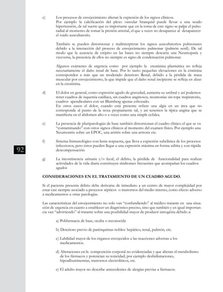 92
c) 	 Los procesos de envejecimiento alteran la expresión de los signos clínicos.
	 Por ejemplo la calcificación del plexo vascular branquial puede llevar a una seudo
	 hipertensión, de tal suerte que es importante que en la toma de este signo se palpe el pulso 	
	 radial al momento de tomar la presión arterial, el que a veces no desaparece al desaparecer 	
	 el ruido auscultatorio.
	 También se pueden distorsionar y malinterpretar los signos auscultatorios pulmonares
	 debido a la interacción del proceso de envejecimiento pulmonar (pulmón senil). De tal
	 modo que la ausencia de crépito en las bases no siempre descarta una Neumopatía y
	 viceversa, la presencia de ellos no siempre es signo de condensación pulmonar.
	 Algunos exámenes de urgencia como por ejemplo la creatinina plasmática no refleja
	 necesariamente el daño renal de base. Por lo tanto pequeñas elevaciones en la cratinina
	 corresponden a más que un moderado deterioro Renal, debido a la pérdida de masa
	 muscular por envejecimiento, la que impide que el daño renal incipiente se refleja en alzas	
	 en la creatinina.
d) 	 El dolor en general, como expresión agudo de gravedad, aumenta su umbral y así podemos 	
	 tener cuadros de isquemia cardíaca, sin cuadros anginosos, neumonías sin tope inspiratorio, 	
	 cuadros apendiculares con un Blumberg apenas esbozado.
	 En otros casos el dolor, cuando está presente refiere una algia en un área que no
	 corresponde al punto de la noxa propiamente tal, y así tenemos la típica angina que se
	 manifiesta en el abdomen alto o a veces como una simple cefalea.
e) 	 La presencia de pluripatologías de base también distorsionan el cuadro clínico el que se va 	
	 “contaminando” con otros signos clínicos al momento del examen físico. Por ejemplo una 	
	 Neumonitis sobre un EPOC, una artritis sobre una artrosis etc.
f) 	 Sistema Inmunológico con lenta respuesta, que lleva a expresión subclínica de los procesos 	
	 infecciosos, pero éstos pueden llegar a una expresión máxima en forma súbita y con rápida 	
	 descompensación.
g) 	 La incontinencia urinaria y/o fecal, el delirio, la pérdida de funcionalidad para realizar
	 actividades de la vida diaria constituyen síndromes frecuentes que acompañan los cuadros 	
	 agudos
CONSIDERACIONES EN EL TRATAMIENTO DE UN CUADRO AGUDO.
Si el paciente presenta delirio debe derivarse de inmediato a un centro de mayor complejidad por
estar casi siempre asociado a procesos sépticos o trastornos del medio interno, como efecto adverso
a medicamentos u otras patologías.
Las características del envejecimiento no solo van “confundiendo” al médico tratante en una situa-
ción de urgencia en cuanto a establecer un diagnóstico preciso, sino que también y en igual importan-
cia van “advirtiendo” al tratante sobre una posibilidad mayor de producir iatrogénia debido a:
	 a) Polifarmacia de base, oculta o reconocida
	 b) Deterioro previo de parénquimas nobles: hepático, renal, pulmón, etc.
	 c) Labilidad mayor de los órganos envejecidos a las reacciones adversas a los
	 medicamentos.
	 d) Alteraciones en la composición corporal no evidenciadas y que alteran el metabolismo 	
	 de los fármacos y potencian su toxicidad; por ejemplo deshidrataciones,
	 hipoalbuminemias, trastornos electroliticos, etc.
	 e) El adulto mayor no describe antecedentes de alergías previas a fármacos.
 