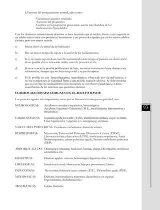 93
	 f) Factores del envejecimiento normal, tales como:
		 - Vaciamiento gástrico retardado
		 - Aumento del ph gástrico
		 - Cambios en la proporción grasa-masa: acción más duradera de los
		 medicamentos liposolubles.
Con los elementos anteriormente descritos se hace necesario que el médico frente a una urgencia en
un adulto mayor inicie con premura el tratamiento y use protocolos iguales que en los sujetos adultos
jóvenes, pero con mayor cautela:
a) 	 Iniciar dósis a la mitad de las habituales.
b) 	 Dar un mayor tiempo de espera a la acción de los medicamentos
c) 	 Si es necesario repetir dósis, hacerlo manteniendo más tiempo al paciente en observación
	 de un posible efecto indeseado tardío, antes de proceder al alta.
d) 	 Si no se conoce la posible polifarmacia de base, no iniciar tratamiento hasta obtener esta 	
	 información, siempre que no haya riesgo vital y se pueda esperar.
e) 	 En lo posible no usar benzodiazepinas, neurolépticos, sobre todo por vía endovenosa, si
	 no hay condiciones de seguridad frente a una posible reacción adversa. Se debe recordar
	 que en este tipo de medicamentos con frecuencia se ven efectos paradojales, es decir,
	 exacerbación de los síntomas que queremos eliminar.
CUADROS AGUDOS MAS COMUNES EN EL ADULTO MAYOR
Los procesos agudos más importantes, tanto por su frecuencia como por su gravedad, son:
NEUROLOGICAS:	 Accidentes vasculares isquémicos, hemorrágicos
			 Accidente Isquémico Transitorio (TIA)., encefalopatías hipertensivas y 	
			 metabólicas.
CARDIOLOGICAS: 	 Isquemia aguda miocardio (IAM), insuficiencia cardiaca, angor inestable, 	
			 Crisis hipertensiva ( urgencia y/o emergencia), arritmias.
VASCULARES PERIFERICAS:	Trombosis, embolismos, disección aórtica.
RESPIRATORIAS:	 Neumonías, Enfermedad Pulmonar Obstructiva Crónica (EPOC),
			 Limitación crónica flujo aéreo (LCFA), insuficiencia respiratoria, Asma 	
			 Broncoespasmos, edema pulmonar agudo, Trombo embolismo pulmonar 	
			 (TEP).
ABDOMEN AGUDO: 	Obstrucción intestinal, fecalomas, hernias, cáncer, Diverticulitis, trombosis 	
			 mesentérica, etc.
DIGESTIVAS:		 Diarreas agudas, cirrosis, hemorriagias digestivas altas y bajas.
UROLOGICAS:	 Insuficiencia renal, obstrucción baja por prostatismo, Cáncer.
INFECCIOSAS:	 Neumonías, Infección tracto urinario (ITU), Pielonefritis aguda (PNF).
METABOLICAS	 Diabetes, hipotiroidismo, trastornos electrolíticos en especial
			 Hiponatremias, deshidrataciones.
TRAUMÁTICAS:	 Caídas, fracturas.
 