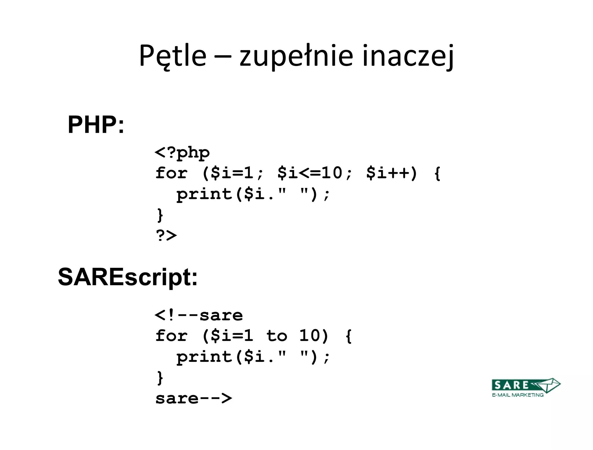 Pętle – zupełnie inaczej

PHP:
        <?php
        for ($i=1; $i<=10; $i++) {
          print($i." ");
        }
        ?>

SAREscript:
        <!--sare
        for ($i=1 to 10) {
          print($i." ");
        }
        sare-->
 